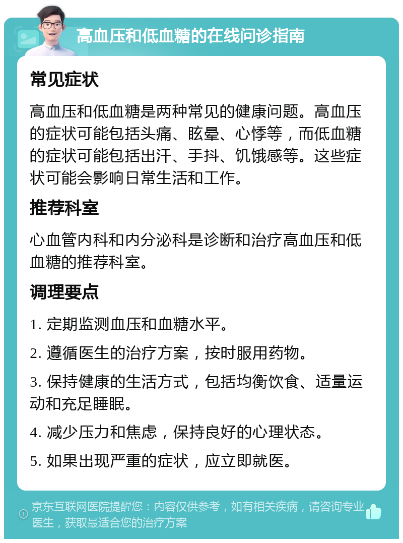 高血压和低血糖的在线问诊指南 常见症状 高血压和低血糖是两种常见的健康问题。高血压的症状可能包括头痛、眩晕、心悸等，而低血糖的症状可能包括出汗、手抖、饥饿感等。这些症状可能会影响日常生活和工作。 推荐科室 心血管内科和内分泌科是诊断和治疗高血压和低血糖的推荐科室。 调理要点 1. 定期监测血压和血糖水平。 2. 遵循医生的治疗方案，按时服用药物。 3. 保持健康的生活方式，包括均衡饮食、适量运动和充足睡眠。 4. 减少压力和焦虑，保持良好的心理状态。 5. 如果出现严重的症状，应立即就医。