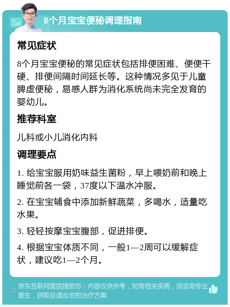 8个月宝宝便秘调理指南 常见症状 8个月宝宝便秘的常见症状包括排便困难、便便干硬、排便间隔时间延长等。这种情况多见于儿童脾虚便秘，易感人群为消化系统尚未完全发育的婴幼儿。 推荐科室 儿科或小儿消化内科 调理要点 1. 给宝宝服用奶味益生菌粉，早上喂奶前和晚上睡觉前各一袋，37度以下温水冲服。 2. 在宝宝辅食中添加新鲜蔬菜，多喝水，适量吃水果。 3. 轻轻按摩宝宝腹部，促进排便。 4. 根据宝宝体质不同，一般1—2周可以缓解症状，建议吃1—2个月。