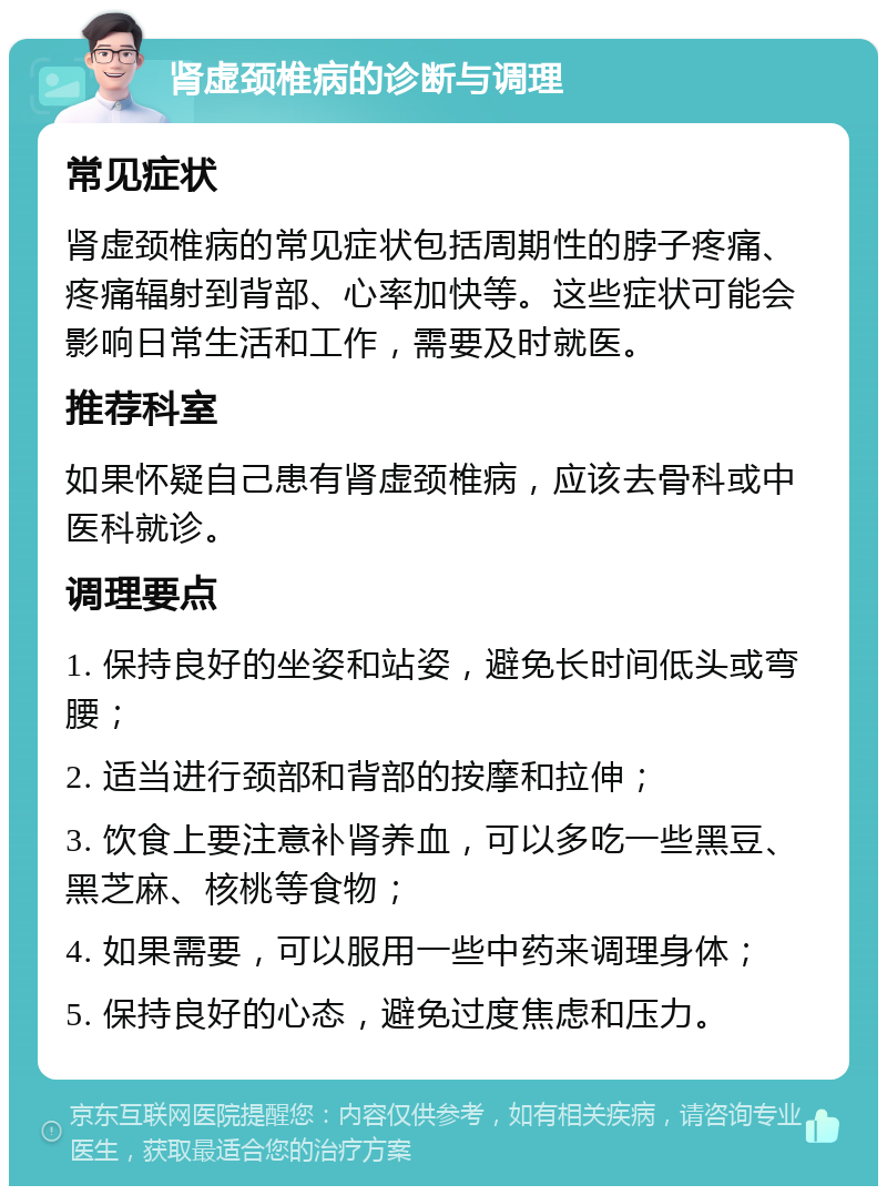 肾虚颈椎病的诊断与调理 常见症状 肾虚颈椎病的常见症状包括周期性的脖子疼痛、疼痛辐射到背部、心率加快等。这些症状可能会影响日常生活和工作，需要及时就医。 推荐科室 如果怀疑自己患有肾虚颈椎病，应该去骨科或中医科就诊。 调理要点 1. 保持良好的坐姿和站姿，避免长时间低头或弯腰； 2. 适当进行颈部和背部的按摩和拉伸； 3. 饮食上要注意补肾养血，可以多吃一些黑豆、黑芝麻、核桃等食物； 4. 如果需要，可以服用一些中药来调理身体； 5. 保持良好的心态，避免过度焦虑和压力。