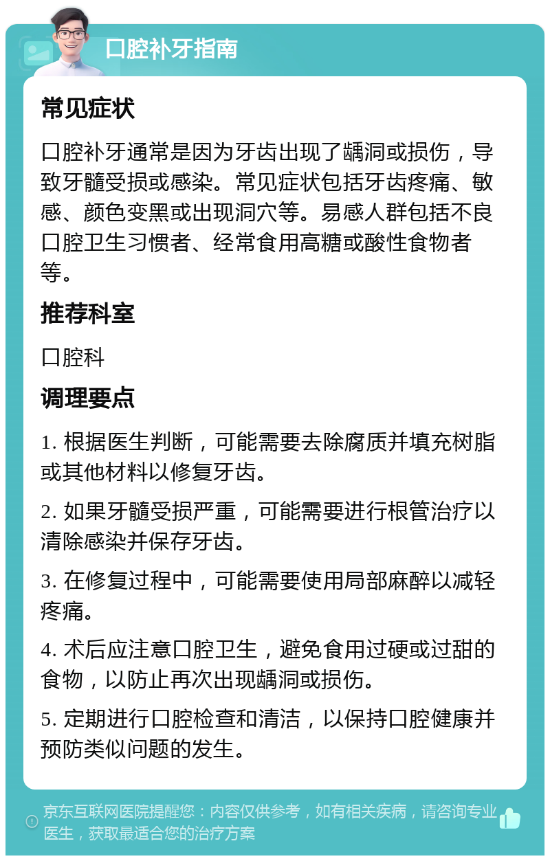 口腔补牙指南 常见症状 口腔补牙通常是因为牙齿出现了龋洞或损伤，导致牙髓受损或感染。常见症状包括牙齿疼痛、敏感、颜色变黑或出现洞穴等。易感人群包括不良口腔卫生习惯者、经常食用高糖或酸性食物者等。 推荐科室 口腔科 调理要点 1. 根据医生判断，可能需要去除腐质并填充树脂或其他材料以修复牙齿。 2. 如果牙髓受损严重，可能需要进行根管治疗以清除感染并保存牙齿。 3. 在修复过程中，可能需要使用局部麻醉以减轻疼痛。 4. 术后应注意口腔卫生，避免食用过硬或过甜的食物，以防止再次出现龋洞或损伤。 5. 定期进行口腔检查和清洁，以保持口腔健康并预防类似问题的发生。