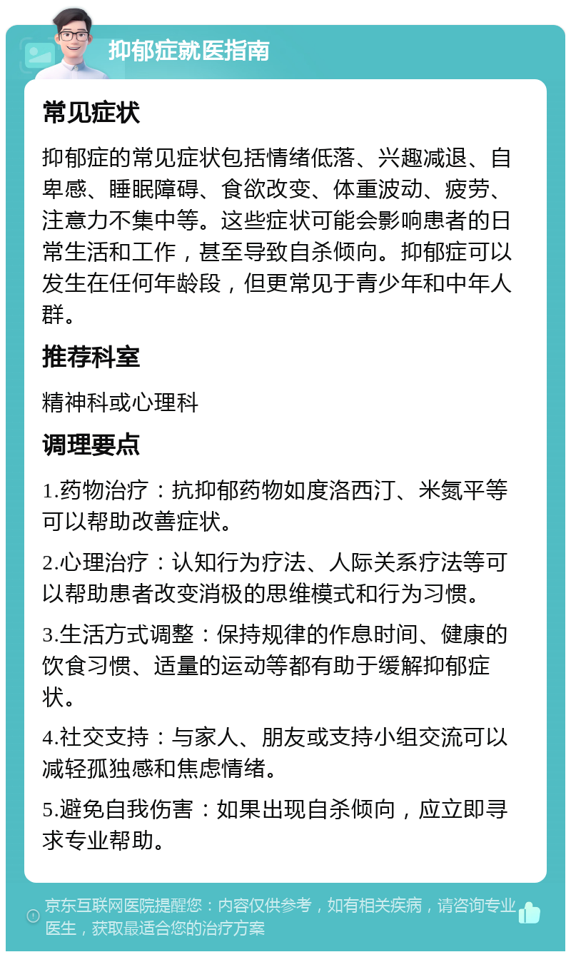 抑郁症就医指南 常见症状 抑郁症的常见症状包括情绪低落、兴趣减退、自卑感、睡眠障碍、食欲改变、体重波动、疲劳、注意力不集中等。这些症状可能会影响患者的日常生活和工作，甚至导致自杀倾向。抑郁症可以发生在任何年龄段，但更常见于青少年和中年人群。 推荐科室 精神科或心理科 调理要点 1.药物治疗：抗抑郁药物如度洛西汀、米氮平等可以帮助改善症状。 2.心理治疗：认知行为疗法、人际关系疗法等可以帮助患者改变消极的思维模式和行为习惯。 3.生活方式调整：保持规律的作息时间、健康的饮食习惯、适量的运动等都有助于缓解抑郁症状。 4.社交支持：与家人、朋友或支持小组交流可以减轻孤独感和焦虑情绪。 5.避免自我伤害：如果出现自杀倾向，应立即寻求专业帮助。