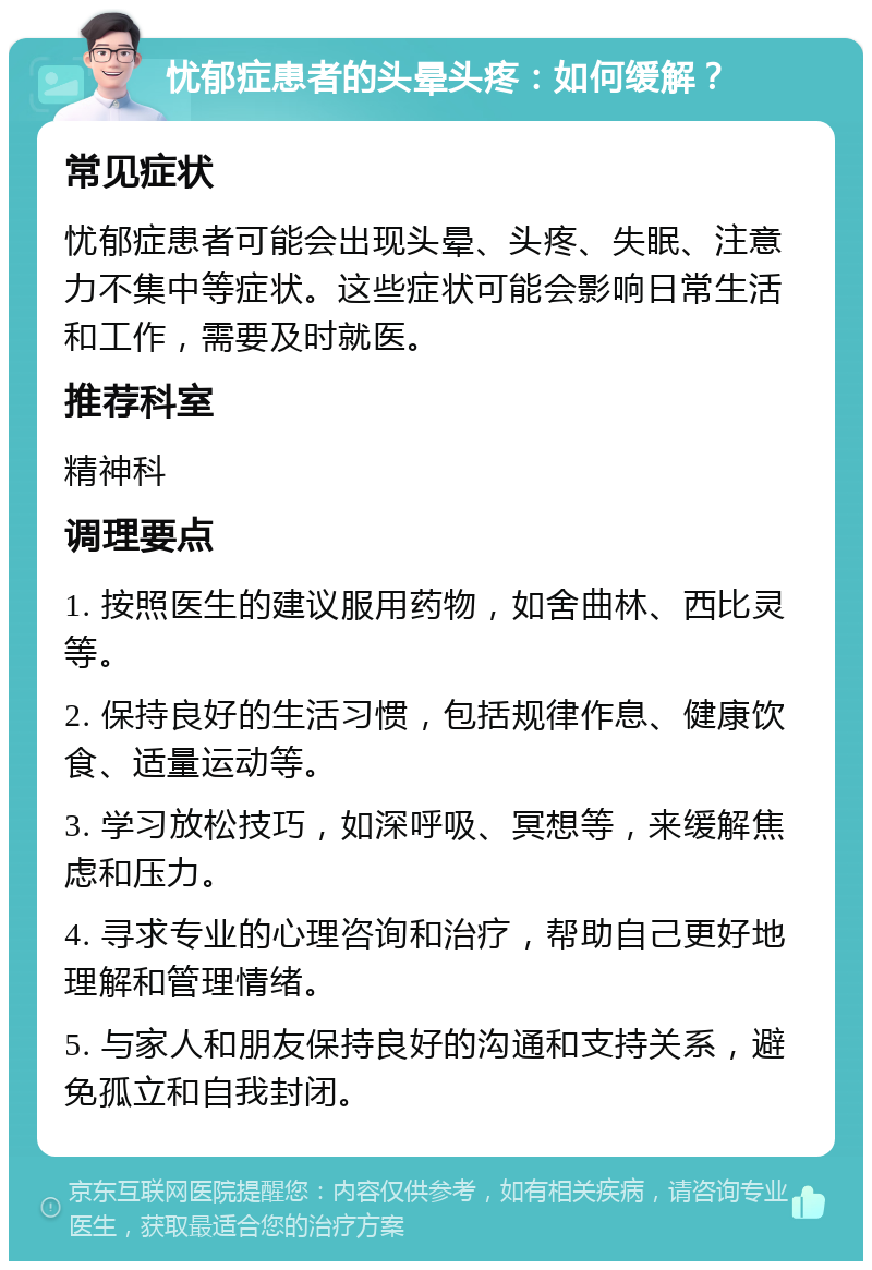 忧郁症患者的头晕头疼：如何缓解？ 常见症状 忧郁症患者可能会出现头晕、头疼、失眠、注意力不集中等症状。这些症状可能会影响日常生活和工作，需要及时就医。 推荐科室 精神科 调理要点 1. 按照医生的建议服用药物，如舍曲林、西比灵等。 2. 保持良好的生活习惯，包括规律作息、健康饮食、适量运动等。 3. 学习放松技巧，如深呼吸、冥想等，来缓解焦虑和压力。 4. 寻求专业的心理咨询和治疗，帮助自己更好地理解和管理情绪。 5. 与家人和朋友保持良好的沟通和支持关系，避免孤立和自我封闭。