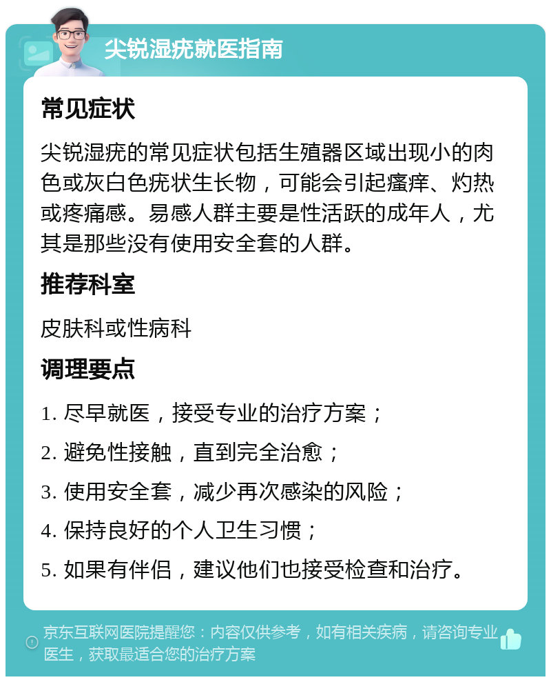 尖锐湿疣就医指南 常见症状 尖锐湿疣的常见症状包括生殖器区域出现小的肉色或灰白色疣状生长物，可能会引起瘙痒、灼热或疼痛感。易感人群主要是性活跃的成年人，尤其是那些没有使用安全套的人群。 推荐科室 皮肤科或性病科 调理要点 1. 尽早就医，接受专业的治疗方案； 2. 避免性接触，直到完全治愈； 3. 使用安全套，减少再次感染的风险； 4. 保持良好的个人卫生习惯； 5. 如果有伴侣，建议他们也接受检查和治疗。