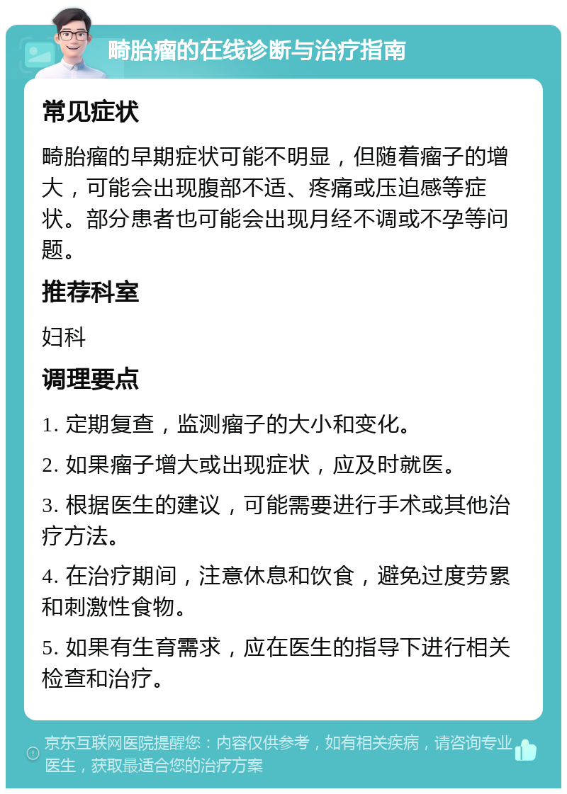 畸胎瘤的在线诊断与治疗指南 常见症状 畸胎瘤的早期症状可能不明显，但随着瘤子的增大，可能会出现腹部不适、疼痛或压迫感等症状。部分患者也可能会出现月经不调或不孕等问题。 推荐科室 妇科 调理要点 1. 定期复查，监测瘤子的大小和变化。 2. 如果瘤子增大或出现症状，应及时就医。 3. 根据医生的建议，可能需要进行手术或其他治疗方法。 4. 在治疗期间，注意休息和饮食，避免过度劳累和刺激性食物。 5. 如果有生育需求，应在医生的指导下进行相关检查和治疗。