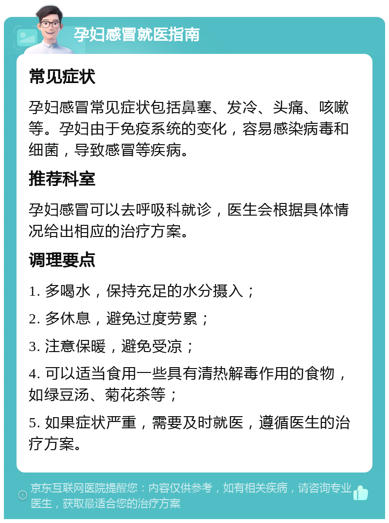 孕妇感冒就医指南 常见症状 孕妇感冒常见症状包括鼻塞、发冷、头痛、咳嗽等。孕妇由于免疫系统的变化，容易感染病毒和细菌，导致感冒等疾病。 推荐科室 孕妇感冒可以去呼吸科就诊，医生会根据具体情况给出相应的治疗方案。 调理要点 1. 多喝水，保持充足的水分摄入； 2. 多休息，避免过度劳累； 3. 注意保暖，避免受凉； 4. 可以适当食用一些具有清热解毒作用的食物，如绿豆汤、菊花茶等； 5. 如果症状严重，需要及时就医，遵循医生的治疗方案。