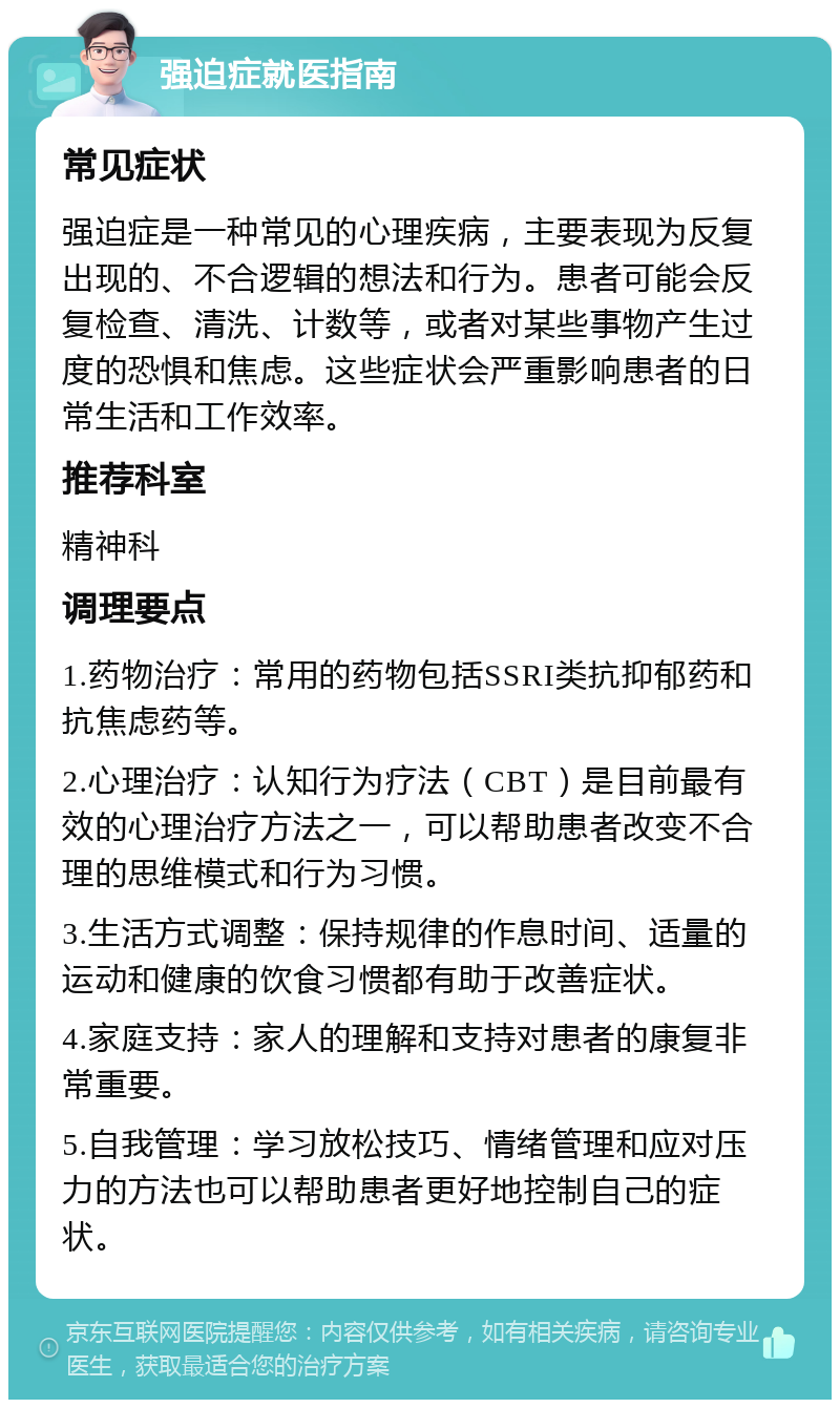 强迫症就医指南 常见症状 强迫症是一种常见的心理疾病，主要表现为反复出现的、不合逻辑的想法和行为。患者可能会反复检查、清洗、计数等，或者对某些事物产生过度的恐惧和焦虑。这些症状会严重影响患者的日常生活和工作效率。 推荐科室 精神科 调理要点 1.药物治疗：常用的药物包括SSRI类抗抑郁药和抗焦虑药等。 2.心理治疗：认知行为疗法（CBT）是目前最有效的心理治疗方法之一，可以帮助患者改变不合理的思维模式和行为习惯。 3.生活方式调整：保持规律的作息时间、适量的运动和健康的饮食习惯都有助于改善症状。 4.家庭支持：家人的理解和支持对患者的康复非常重要。 5.自我管理：学习放松技巧、情绪管理和应对压力的方法也可以帮助患者更好地控制自己的症状。