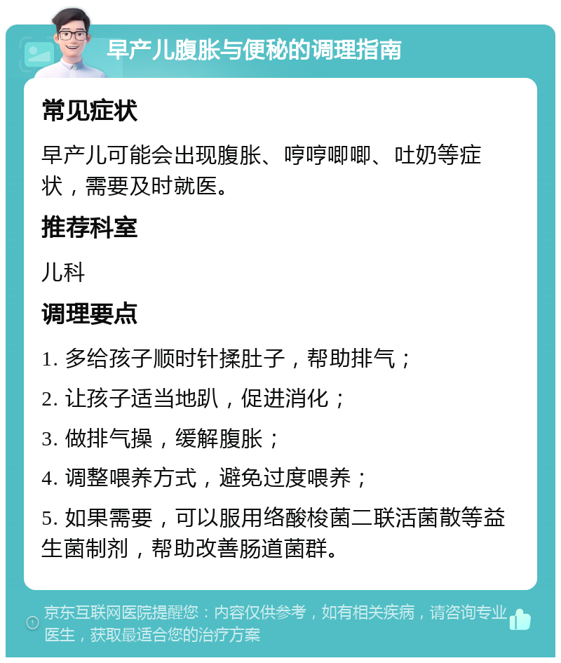 早产儿腹胀与便秘的调理指南 常见症状 早产儿可能会出现腹胀、哼哼唧唧、吐奶等症状，需要及时就医。 推荐科室 儿科 调理要点 1. 多给孩子顺时针揉肚子，帮助排气； 2. 让孩子适当地趴，促进消化； 3. 做排气操，缓解腹胀； 4. 调整喂养方式，避免过度喂养； 5. 如果需要，可以服用络酸梭菌二联活菌散等益生菌制剂，帮助改善肠道菌群。