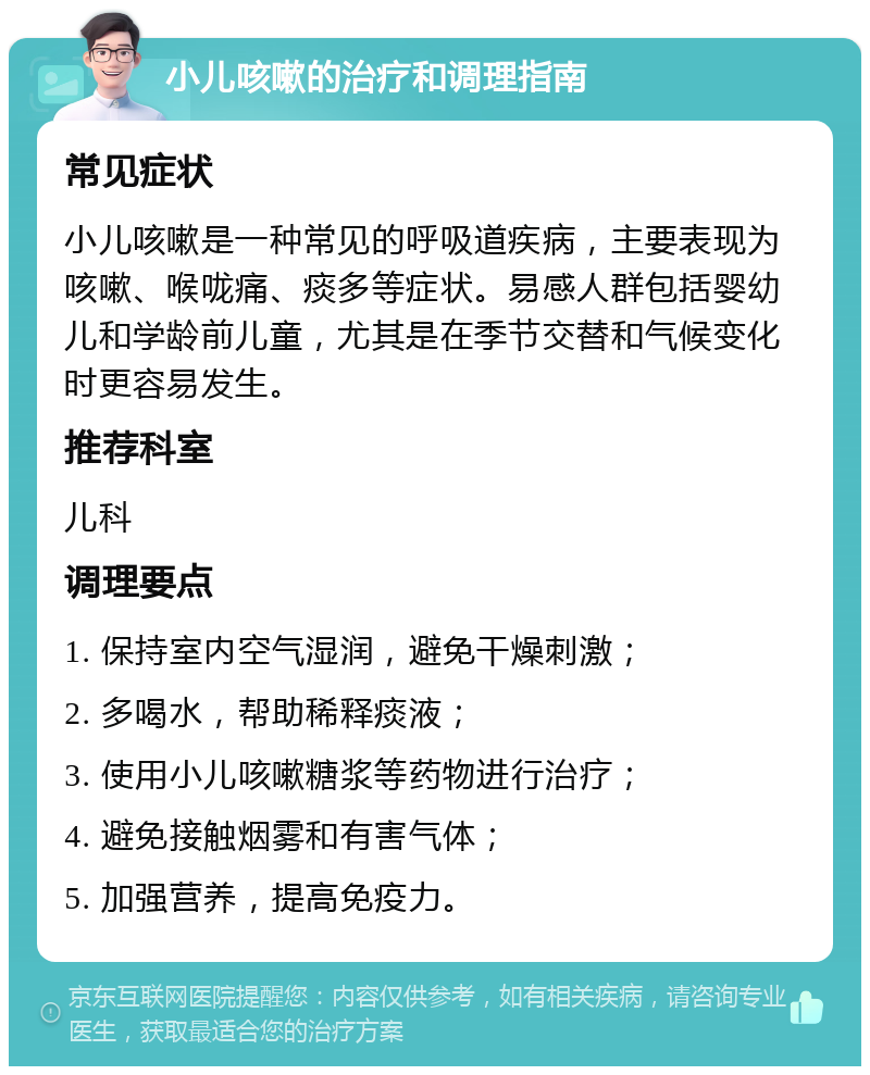 小儿咳嗽的治疗和调理指南 常见症状 小儿咳嗽是一种常见的呼吸道疾病，主要表现为咳嗽、喉咙痛、痰多等症状。易感人群包括婴幼儿和学龄前儿童，尤其是在季节交替和气候变化时更容易发生。 推荐科室 儿科 调理要点 1. 保持室内空气湿润，避免干燥刺激； 2. 多喝水，帮助稀释痰液； 3. 使用小儿咳嗽糖浆等药物进行治疗； 4. 避免接触烟雾和有害气体； 5. 加强营养，提高免疫力。