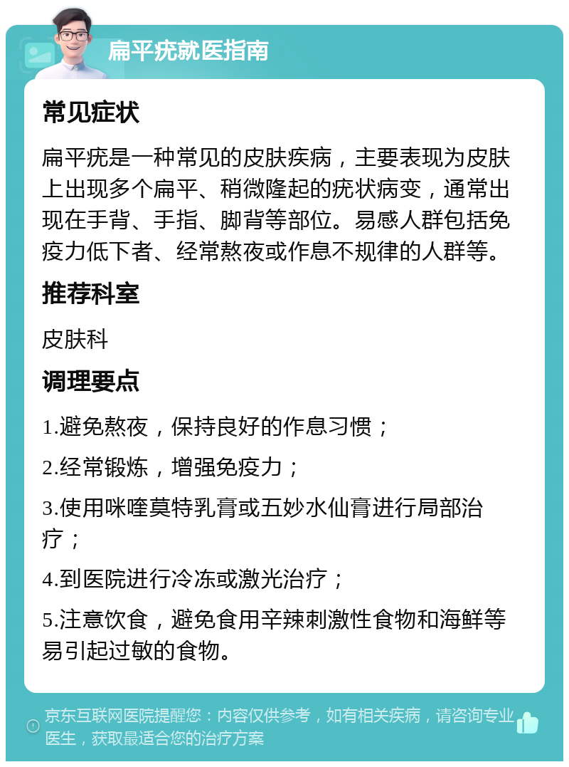 扁平疣就医指南 常见症状 扁平疣是一种常见的皮肤疾病，主要表现为皮肤上出现多个扁平、稍微隆起的疣状病变，通常出现在手背、手指、脚背等部位。易感人群包括免疫力低下者、经常熬夜或作息不规律的人群等。 推荐科室 皮肤科 调理要点 1.避免熬夜，保持良好的作息习惯； 2.经常锻炼，增强免疫力； 3.使用咪喹莫特乳膏或五妙水仙膏进行局部治疗； 4.到医院进行冷冻或激光治疗； 5.注意饮食，避免食用辛辣刺激性食物和海鲜等易引起过敏的食物。