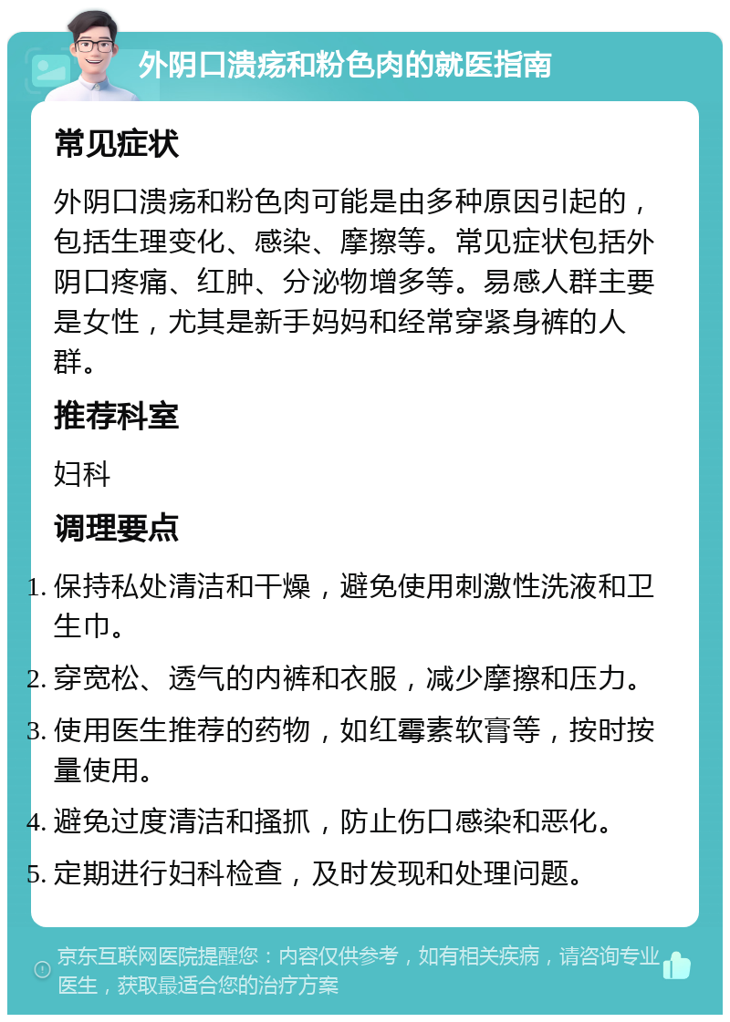 外阴口溃疡和粉色肉的就医指南 常见症状 外阴口溃疡和粉色肉可能是由多种原因引起的，包括生理变化、感染、摩擦等。常见症状包括外阴口疼痛、红肿、分泌物增多等。易感人群主要是女性，尤其是新手妈妈和经常穿紧身裤的人群。 推荐科室 妇科 调理要点 保持私处清洁和干燥，避免使用刺激性洗液和卫生巾。 穿宽松、透气的内裤和衣服，减少摩擦和压力。 使用医生推荐的药物，如红霉素软膏等，按时按量使用。 避免过度清洁和搔抓，防止伤口感染和恶化。 定期进行妇科检查，及时发现和处理问题。