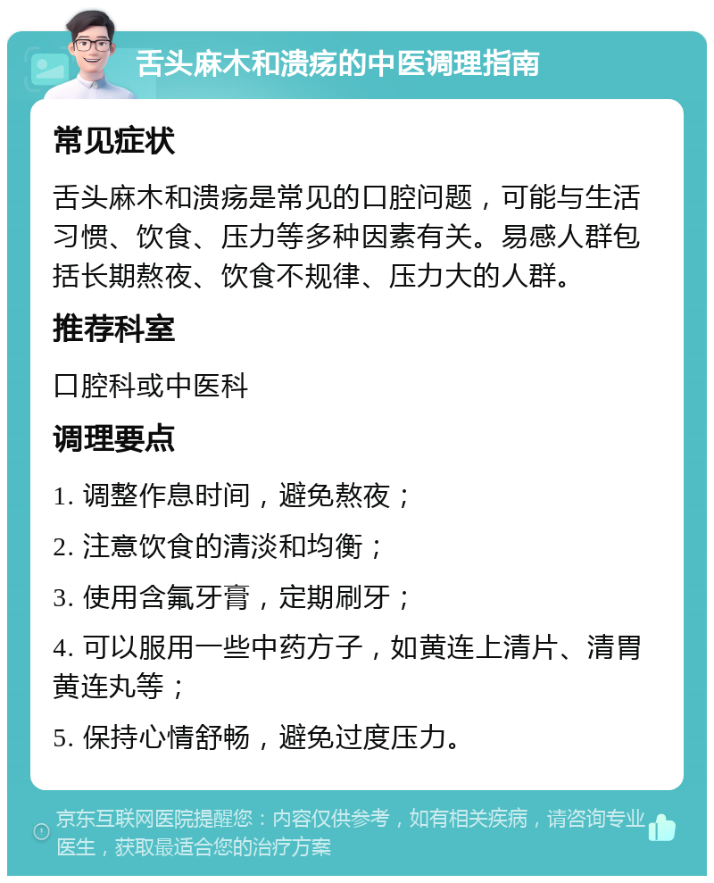 舌头麻木和溃疡的中医调理指南 常见症状 舌头麻木和溃疡是常见的口腔问题，可能与生活习惯、饮食、压力等多种因素有关。易感人群包括长期熬夜、饮食不规律、压力大的人群。 推荐科室 口腔科或中医科 调理要点 1. 调整作息时间，避免熬夜； 2. 注意饮食的清淡和均衡； 3. 使用含氟牙膏，定期刷牙； 4. 可以服用一些中药方子，如黄连上清片、清胃黄连丸等； 5. 保持心情舒畅，避免过度压力。