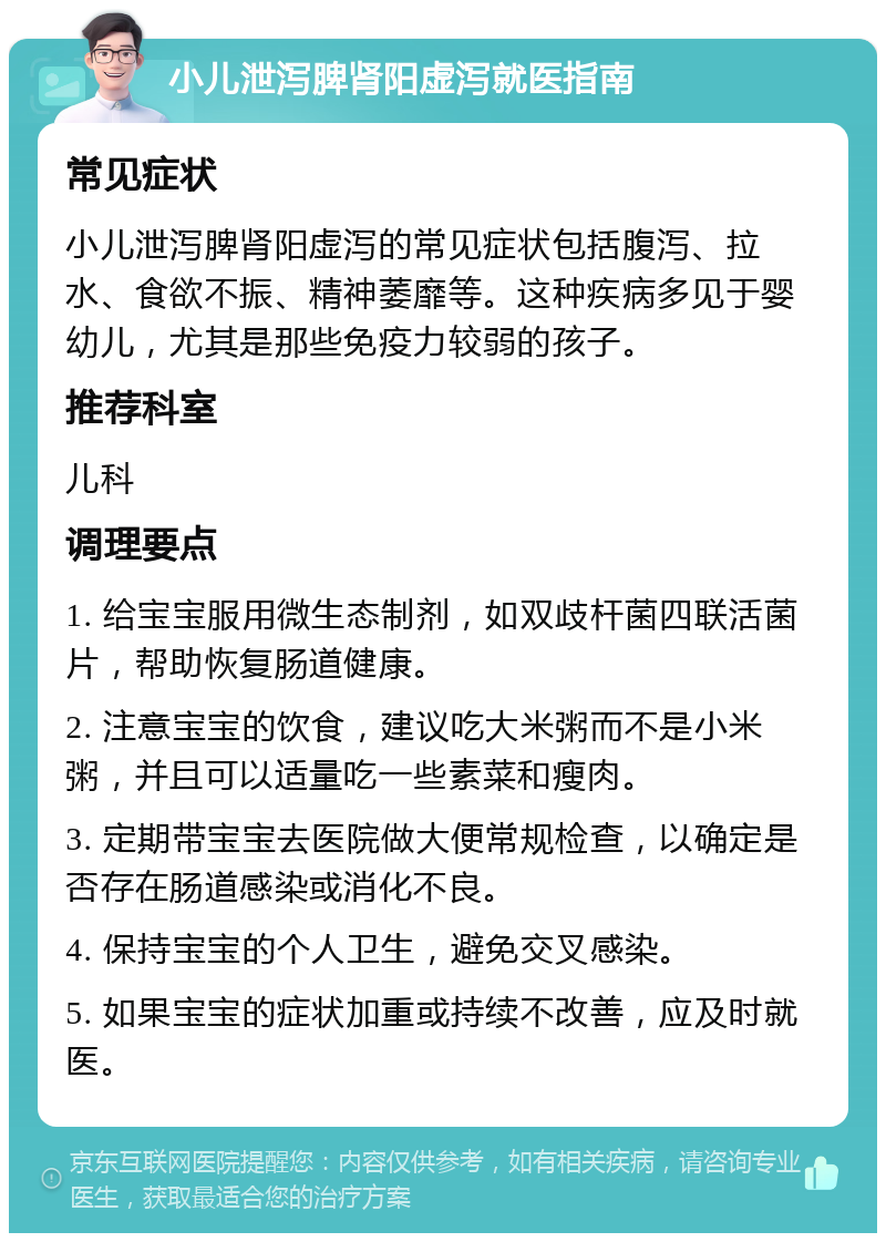 小儿泄泻脾肾阳虚泻就医指南 常见症状 小儿泄泻脾肾阳虚泻的常见症状包括腹泻、拉水、食欲不振、精神萎靡等。这种疾病多见于婴幼儿，尤其是那些免疫力较弱的孩子。 推荐科室 儿科 调理要点 1. 给宝宝服用微生态制剂，如双歧杆菌四联活菌片，帮助恢复肠道健康。 2. 注意宝宝的饮食，建议吃大米粥而不是小米粥，并且可以适量吃一些素菜和瘦肉。 3. 定期带宝宝去医院做大便常规检查，以确定是否存在肠道感染或消化不良。 4. 保持宝宝的个人卫生，避免交叉感染。 5. 如果宝宝的症状加重或持续不改善，应及时就医。