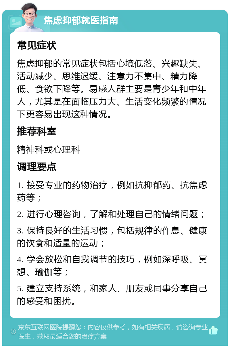 焦虑抑郁就医指南 常见症状 焦虑抑郁的常见症状包括心境低落、兴趣缺失、活动减少、思维迟缓、注意力不集中、精力降低、食欲下降等。易感人群主要是青少年和中年人，尤其是在面临压力大、生活变化频繁的情况下更容易出现这种情况。 推荐科室 精神科或心理科 调理要点 1. 接受专业的药物治疗，例如抗抑郁药、抗焦虑药等； 2. 进行心理咨询，了解和处理自己的情绪问题； 3. 保持良好的生活习惯，包括规律的作息、健康的饮食和适量的运动； 4. 学会放松和自我调节的技巧，例如深呼吸、冥想、瑜伽等； 5. 建立支持系统，和家人、朋友或同事分享自己的感受和困扰。