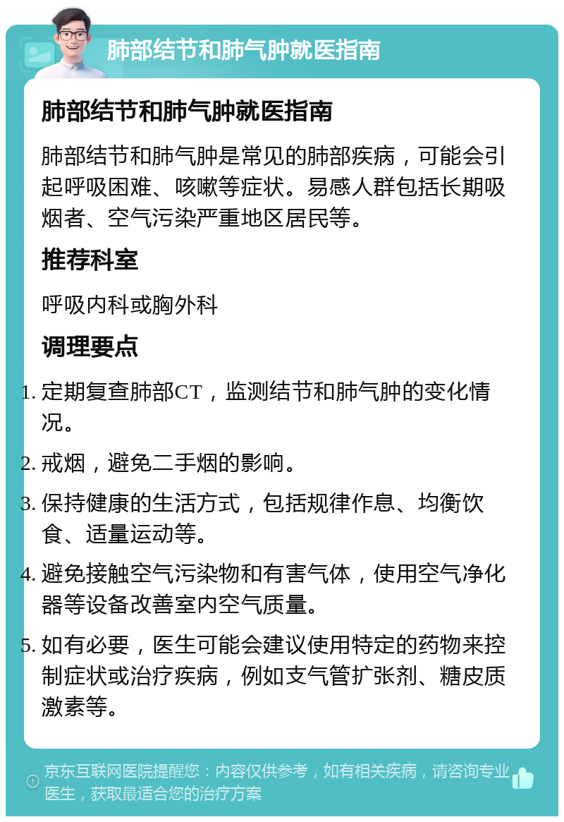 肺部结节和肺气肿就医指南 肺部结节和肺气肿就医指南 肺部结节和肺气肿是常见的肺部疾病，可能会引起呼吸困难、咳嗽等症状。易感人群包括长期吸烟者、空气污染严重地区居民等。 推荐科室 呼吸内科或胸外科 调理要点 定期复查肺部CT，监测结节和肺气肿的变化情况。 戒烟，避免二手烟的影响。 保持健康的生活方式，包括规律作息、均衡饮食、适量运动等。 避免接触空气污染物和有害气体，使用空气净化器等设备改善室内空气质量。 如有必要，医生可能会建议使用特定的药物来控制症状或治疗疾病，例如支气管扩张剂、糖皮质激素等。