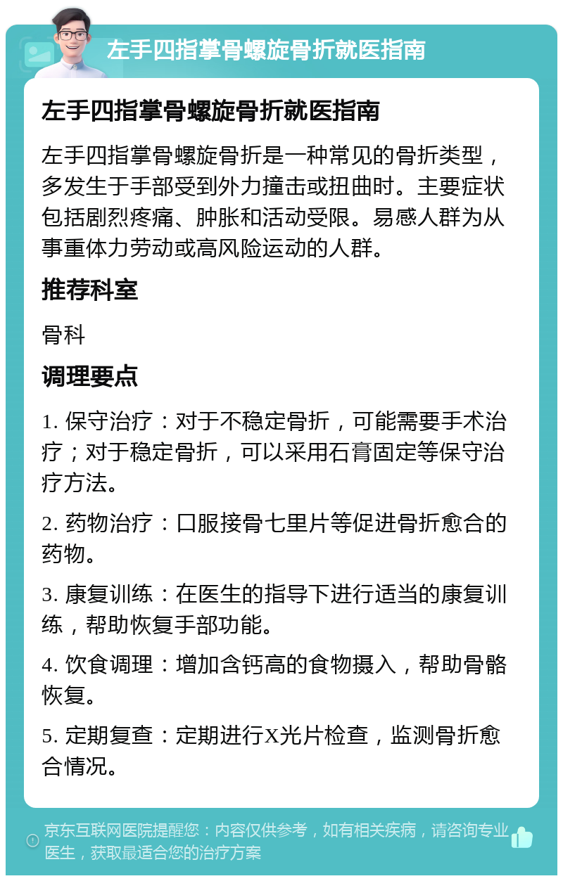 左手四指掌骨螺旋骨折就医指南 左手四指掌骨螺旋骨折就医指南 左手四指掌骨螺旋骨折是一种常见的骨折类型，多发生于手部受到外力撞击或扭曲时。主要症状包括剧烈疼痛、肿胀和活动受限。易感人群为从事重体力劳动或高风险运动的人群。 推荐科室 骨科 调理要点 1. 保守治疗：对于不稳定骨折，可能需要手术治疗；对于稳定骨折，可以采用石膏固定等保守治疗方法。 2. 药物治疗：口服接骨七里片等促进骨折愈合的药物。 3. 康复训练：在医生的指导下进行适当的康复训练，帮助恢复手部功能。 4. 饮食调理：增加含钙高的食物摄入，帮助骨骼恢复。 5. 定期复查：定期进行X光片检查，监测骨折愈合情况。