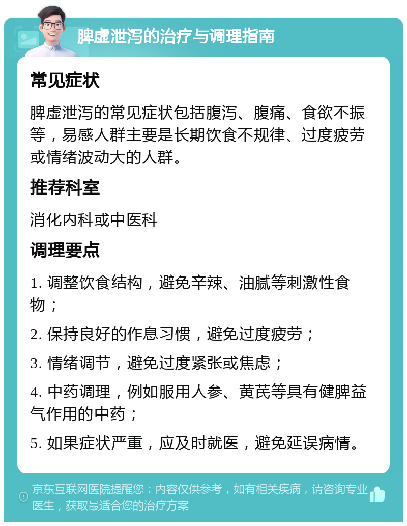 脾虚泄泻的治疗与调理指南 常见症状 脾虚泄泻的常见症状包括腹泻、腹痛、食欲不振等，易感人群主要是长期饮食不规律、过度疲劳或情绪波动大的人群。 推荐科室 消化内科或中医科 调理要点 1. 调整饮食结构，避免辛辣、油腻等刺激性食物； 2. 保持良好的作息习惯，避免过度疲劳； 3. 情绪调节，避免过度紧张或焦虑； 4. 中药调理，例如服用人参、黄芪等具有健脾益气作用的中药； 5. 如果症状严重，应及时就医，避免延误病情。