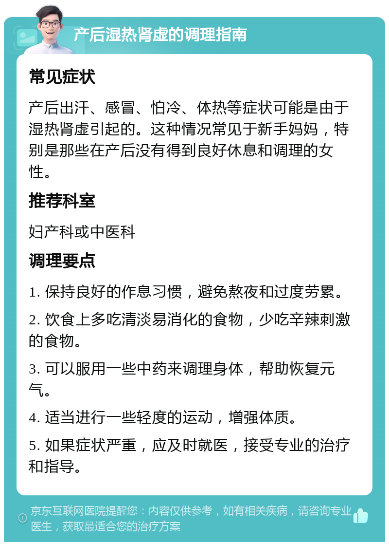 产后湿热肾虚的调理指南 常见症状 产后出汗、感冒、怕冷、体热等症状可能是由于湿热肾虚引起的。这种情况常见于新手妈妈，特别是那些在产后没有得到良好休息和调理的女性。 推荐科室 妇产科或中医科 调理要点 1. 保持良好的作息习惯，避免熬夜和过度劳累。 2. 饮食上多吃清淡易消化的食物，少吃辛辣刺激的食物。 3. 可以服用一些中药来调理身体，帮助恢复元气。 4. 适当进行一些轻度的运动，增强体质。 5. 如果症状严重，应及时就医，接受专业的治疗和指导。