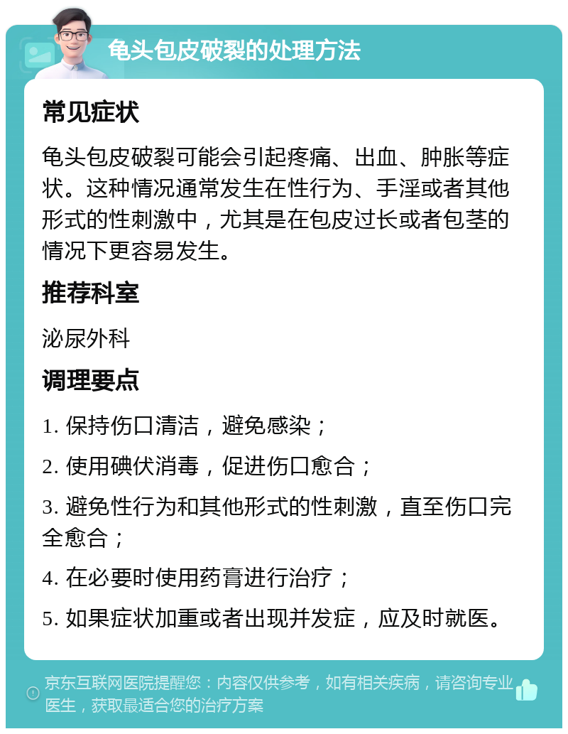 龟头包皮破裂的处理方法 常见症状 龟头包皮破裂可能会引起疼痛、出血、肿胀等症状。这种情况通常发生在性行为、手淫或者其他形式的性刺激中，尤其是在包皮过长或者包茎的情况下更容易发生。 推荐科室 泌尿外科 调理要点 1. 保持伤口清洁，避免感染； 2. 使用碘伏消毒，促进伤口愈合； 3. 避免性行为和其他形式的性刺激，直至伤口完全愈合； 4. 在必要时使用药膏进行治疗； 5. 如果症状加重或者出现并发症，应及时就医。