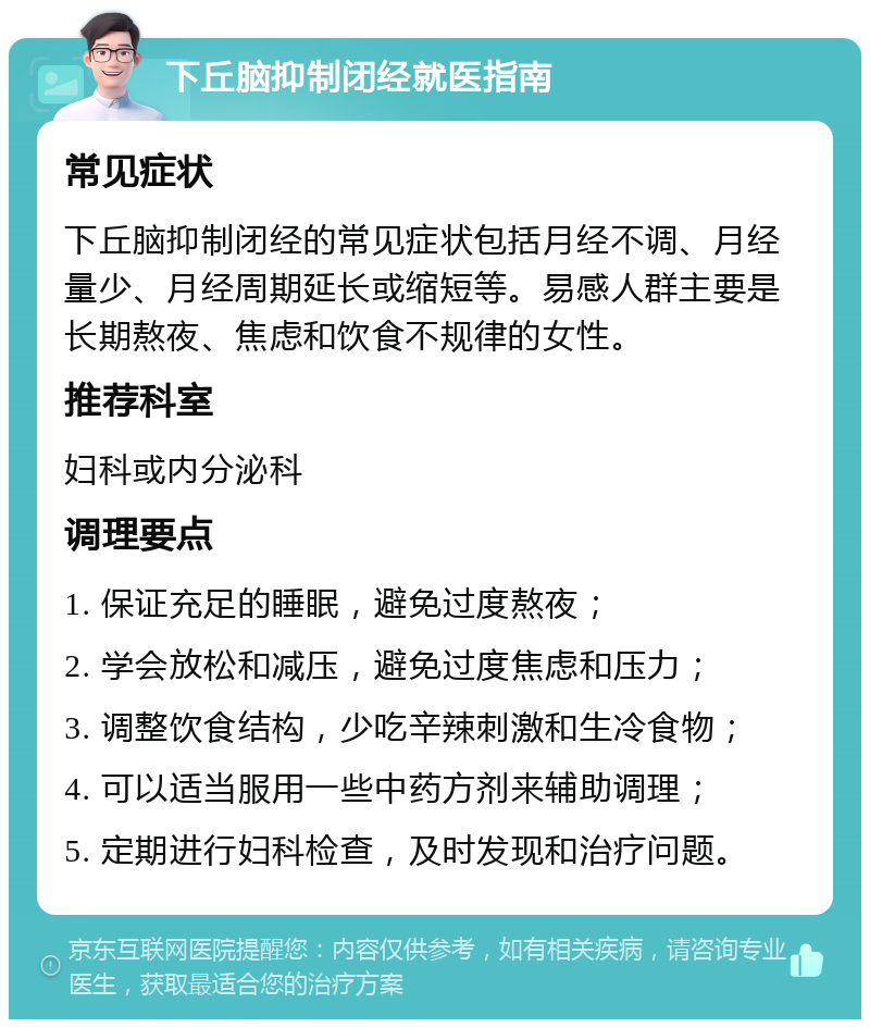 下丘脑抑制闭经就医指南 常见症状 下丘脑抑制闭经的常见症状包括月经不调、月经量少、月经周期延长或缩短等。易感人群主要是长期熬夜、焦虑和饮食不规律的女性。 推荐科室 妇科或内分泌科 调理要点 1. 保证充足的睡眠，避免过度熬夜； 2. 学会放松和减压，避免过度焦虑和压力； 3. 调整饮食结构，少吃辛辣刺激和生冷食物； 4. 可以适当服用一些中药方剂来辅助调理； 5. 定期进行妇科检查，及时发现和治疗问题。