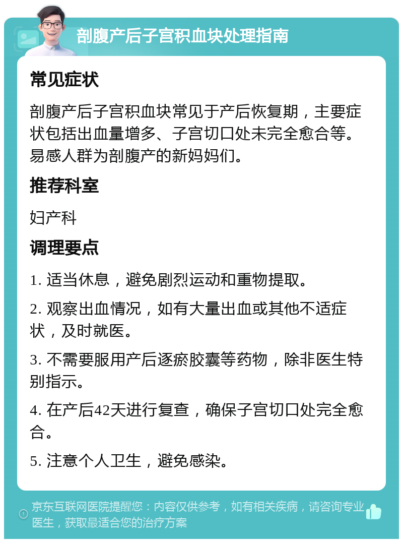 剖腹产后子宫积血块处理指南 常见症状 剖腹产后子宫积血块常见于产后恢复期，主要症状包括出血量增多、子宫切口处未完全愈合等。易感人群为剖腹产的新妈妈们。 推荐科室 妇产科 调理要点 1. 适当休息，避免剧烈运动和重物提取。 2. 观察出血情况，如有大量出血或其他不适症状，及时就医。 3. 不需要服用产后逐瘀胶囊等药物，除非医生特别指示。 4. 在产后42天进行复查，确保子宫切口处完全愈合。 5. 注意个人卫生，避免感染。