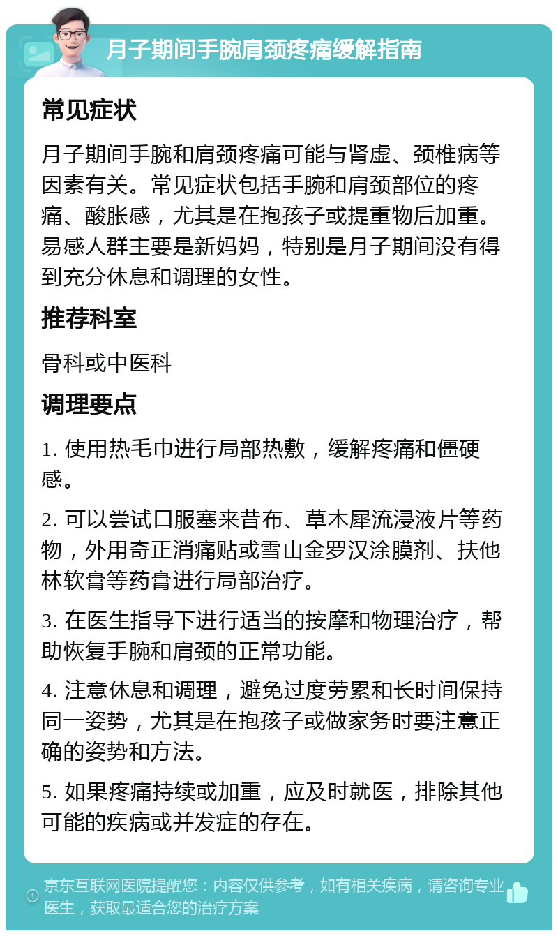 月子期间手腕肩颈疼痛缓解指南 常见症状 月子期间手腕和肩颈疼痛可能与肾虚、颈椎病等因素有关。常见症状包括手腕和肩颈部位的疼痛、酸胀感，尤其是在抱孩子或提重物后加重。易感人群主要是新妈妈，特别是月子期间没有得到充分休息和调理的女性。 推荐科室 骨科或中医科 调理要点 1. 使用热毛巾进行局部热敷，缓解疼痛和僵硬感。 2. 可以尝试口服塞来昔布、草木犀流浸液片等药物，外用奇正消痛贴或雪山金罗汉涂膜剂、扶他林软膏等药膏进行局部治疗。 3. 在医生指导下进行适当的按摩和物理治疗，帮助恢复手腕和肩颈的正常功能。 4. 注意休息和调理，避免过度劳累和长时间保持同一姿势，尤其是在抱孩子或做家务时要注意正确的姿势和方法。 5. 如果疼痛持续或加重，应及时就医，排除其他可能的疾病或并发症的存在。