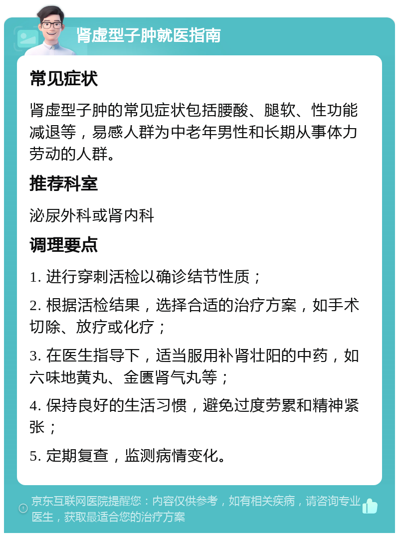 肾虚型子肿就医指南 常见症状 肾虚型子肿的常见症状包括腰酸、腿软、性功能减退等，易感人群为中老年男性和长期从事体力劳动的人群。 推荐科室 泌尿外科或肾内科 调理要点 1. 进行穿刺活检以确诊结节性质； 2. 根据活检结果，选择合适的治疗方案，如手术切除、放疗或化疗； 3. 在医生指导下，适当服用补肾壮阳的中药，如六味地黄丸、金匮肾气丸等； 4. 保持良好的生活习惯，避免过度劳累和精神紧张； 5. 定期复查，监测病情变化。