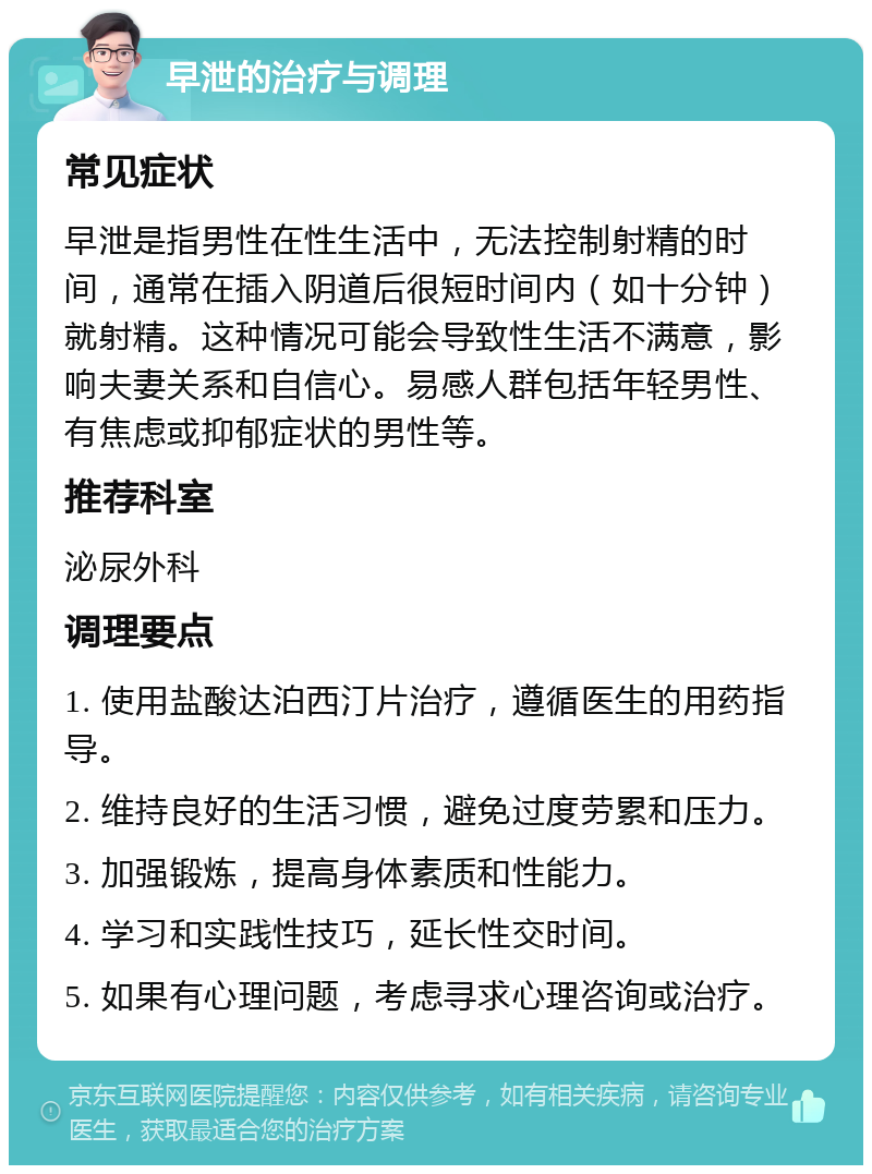 早泄的治疗与调理 常见症状 早泄是指男性在性生活中，无法控制射精的时间，通常在插入阴道后很短时间内（如十分钟）就射精。这种情况可能会导致性生活不满意，影响夫妻关系和自信心。易感人群包括年轻男性、有焦虑或抑郁症状的男性等。 推荐科室 泌尿外科 调理要点 1. 使用盐酸达泊西汀片治疗，遵循医生的用药指导。 2. 维持良好的生活习惯，避免过度劳累和压力。 3. 加强锻炼，提高身体素质和性能力。 4. 学习和实践性技巧，延长性交时间。 5. 如果有心理问题，考虑寻求心理咨询或治疗。