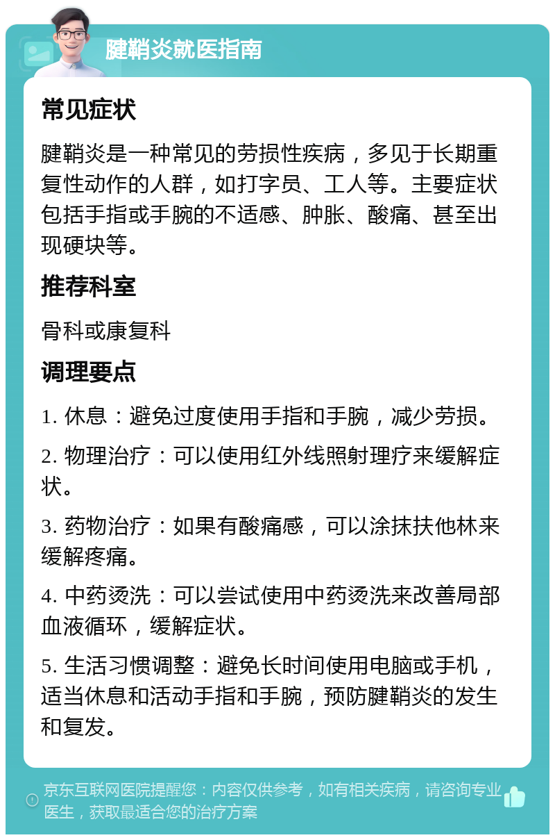 腱鞘炎就医指南 常见症状 腱鞘炎是一种常见的劳损性疾病，多见于长期重复性动作的人群，如打字员、工人等。主要症状包括手指或手腕的不适感、肿胀、酸痛、甚至出现硬块等。 推荐科室 骨科或康复科 调理要点 1. 休息：避免过度使用手指和手腕，减少劳损。 2. 物理治疗：可以使用红外线照射理疗来缓解症状。 3. 药物治疗：如果有酸痛感，可以涂抹扶他林来缓解疼痛。 4. 中药烫洗：可以尝试使用中药烫洗来改善局部血液循环，缓解症状。 5. 生活习惯调整：避免长时间使用电脑或手机，适当休息和活动手指和手腕，预防腱鞘炎的发生和复发。