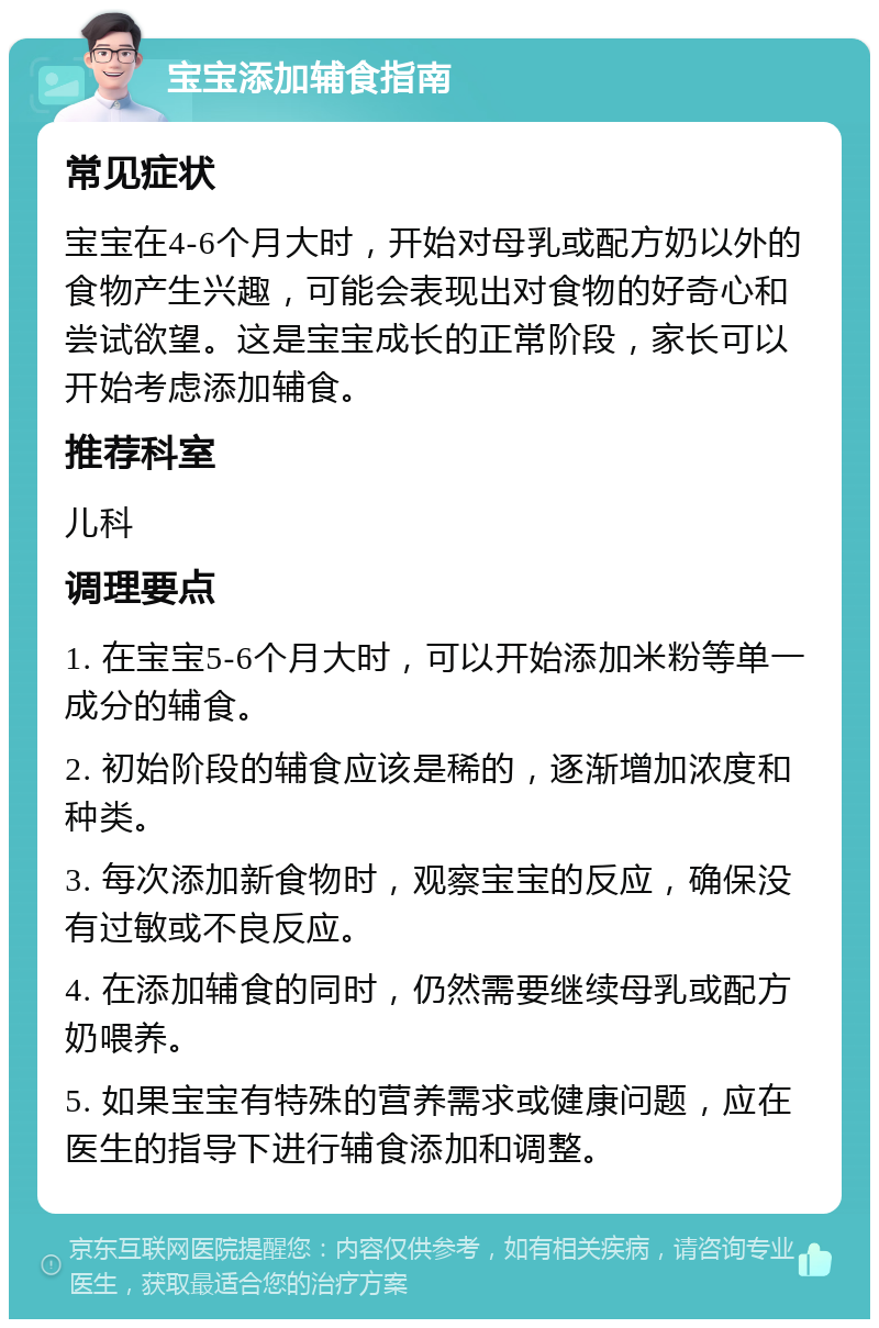 宝宝添加辅食指南 常见症状 宝宝在4-6个月大时，开始对母乳或配方奶以外的食物产生兴趣，可能会表现出对食物的好奇心和尝试欲望。这是宝宝成长的正常阶段，家长可以开始考虑添加辅食。 推荐科室 儿科 调理要点 1. 在宝宝5-6个月大时，可以开始添加米粉等单一成分的辅食。 2. 初始阶段的辅食应该是稀的，逐渐增加浓度和种类。 3. 每次添加新食物时，观察宝宝的反应，确保没有过敏或不良反应。 4. 在添加辅食的同时，仍然需要继续母乳或配方奶喂养。 5. 如果宝宝有特殊的营养需求或健康问题，应在医生的指导下进行辅食添加和调整。