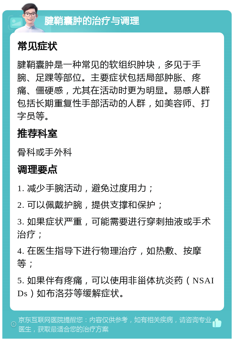 腱鞘囊肿的治疗与调理 常见症状 腱鞘囊肿是一种常见的软组织肿块，多见于手腕、足踝等部位。主要症状包括局部肿胀、疼痛、僵硬感，尤其在活动时更为明显。易感人群包括长期重复性手部活动的人群，如美容师、打字员等。 推荐科室 骨科或手外科 调理要点 1. 减少手腕活动，避免过度用力； 2. 可以佩戴护腕，提供支撑和保护； 3. 如果症状严重，可能需要进行穿刺抽液或手术治疗； 4. 在医生指导下进行物理治疗，如热敷、按摩等； 5. 如果伴有疼痛，可以使用非甾体抗炎药（NSAIDs）如布洛芬等缓解症状。