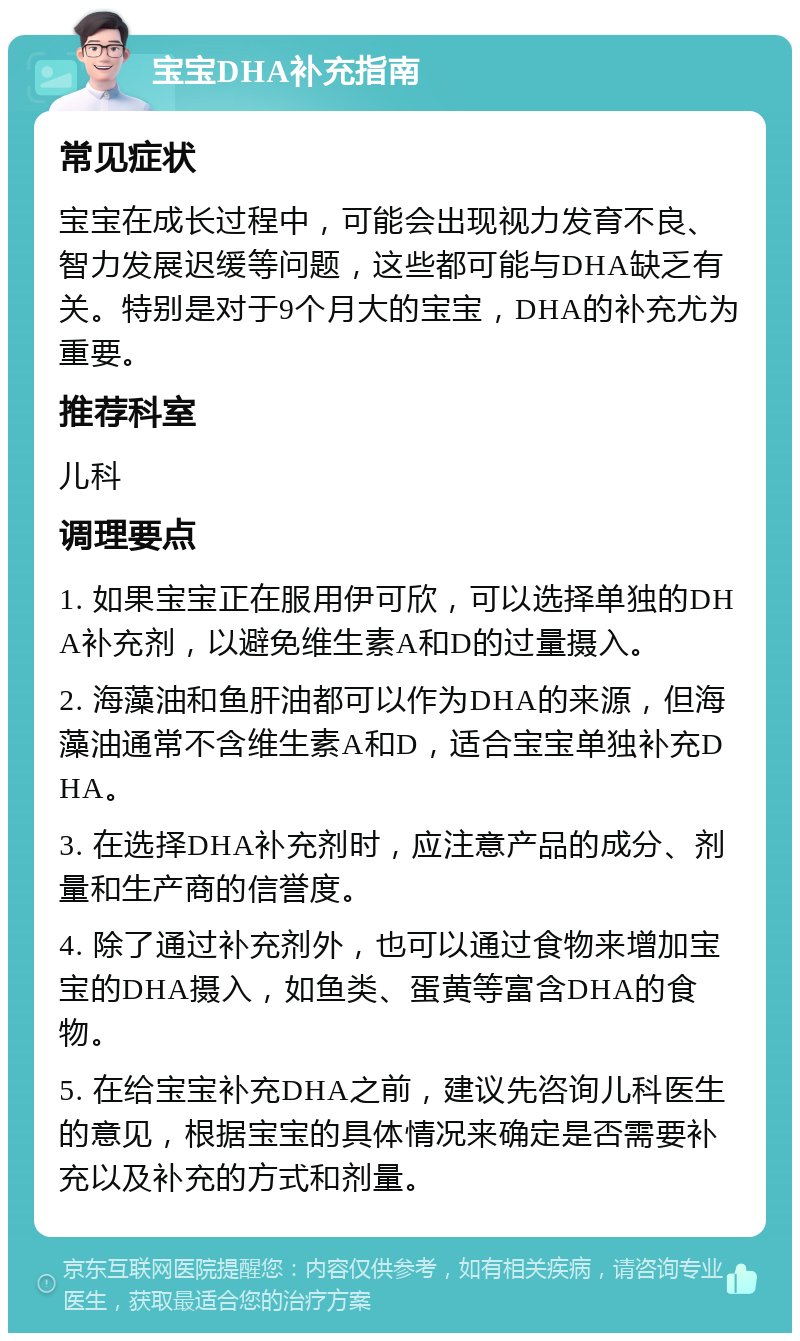 宝宝DHA补充指南 常见症状 宝宝在成长过程中，可能会出现视力发育不良、智力发展迟缓等问题，这些都可能与DHA缺乏有关。特别是对于9个月大的宝宝，DHA的补充尤为重要。 推荐科室 儿科 调理要点 1. 如果宝宝正在服用伊可欣，可以选择单独的DHA补充剂，以避免维生素A和D的过量摄入。 2. 海藻油和鱼肝油都可以作为DHA的来源，但海藻油通常不含维生素A和D，适合宝宝单独补充DHA。 3. 在选择DHA补充剂时，应注意产品的成分、剂量和生产商的信誉度。 4. 除了通过补充剂外，也可以通过食物来增加宝宝的DHA摄入，如鱼类、蛋黄等富含DHA的食物。 5. 在给宝宝补充DHA之前，建议先咨询儿科医生的意见，根据宝宝的具体情况来确定是否需要补充以及补充的方式和剂量。