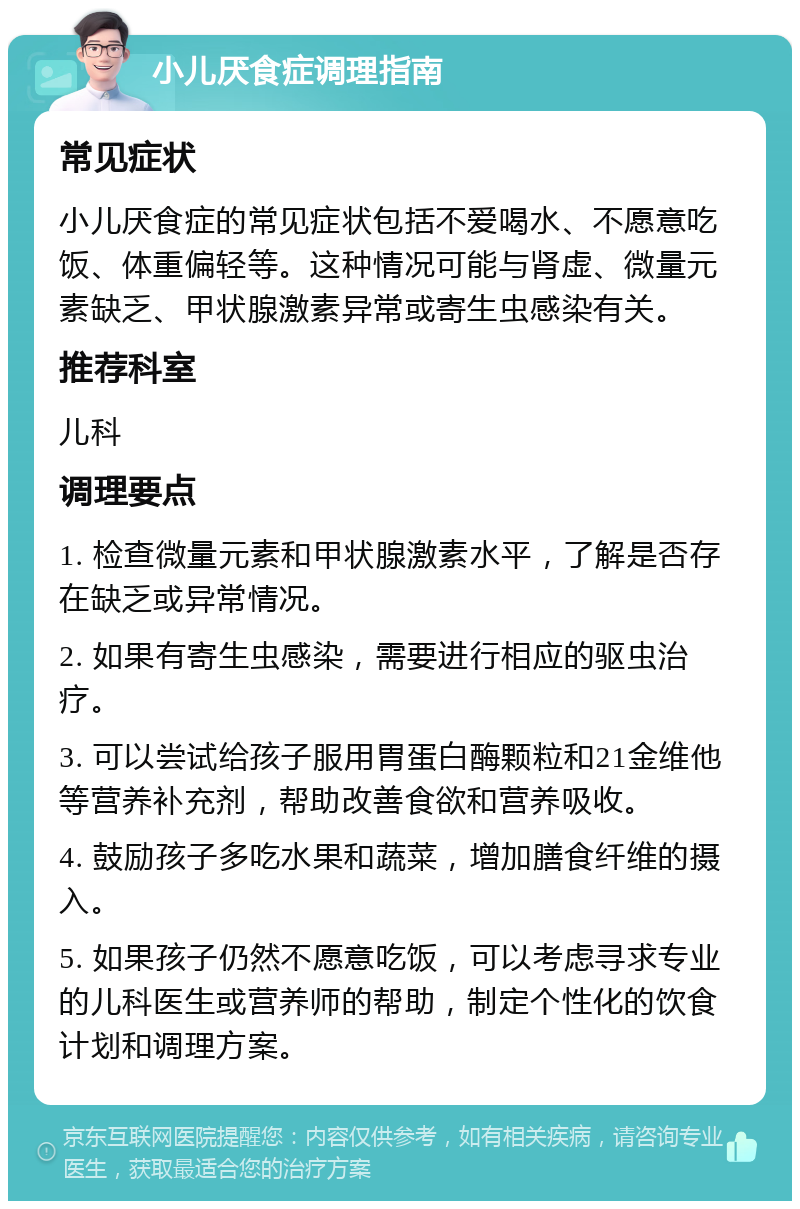 小儿厌食症调理指南 常见症状 小儿厌食症的常见症状包括不爱喝水、不愿意吃饭、体重偏轻等。这种情况可能与肾虚、微量元素缺乏、甲状腺激素异常或寄生虫感染有关。 推荐科室 儿科 调理要点 1. 检查微量元素和甲状腺激素水平，了解是否存在缺乏或异常情况。 2. 如果有寄生虫感染，需要进行相应的驱虫治疗。 3. 可以尝试给孩子服用胃蛋白酶颗粒和21金维他等营养补充剂，帮助改善食欲和营养吸收。 4. 鼓励孩子多吃水果和蔬菜，增加膳食纤维的摄入。 5. 如果孩子仍然不愿意吃饭，可以考虑寻求专业的儿科医生或营养师的帮助，制定个性化的饮食计划和调理方案。