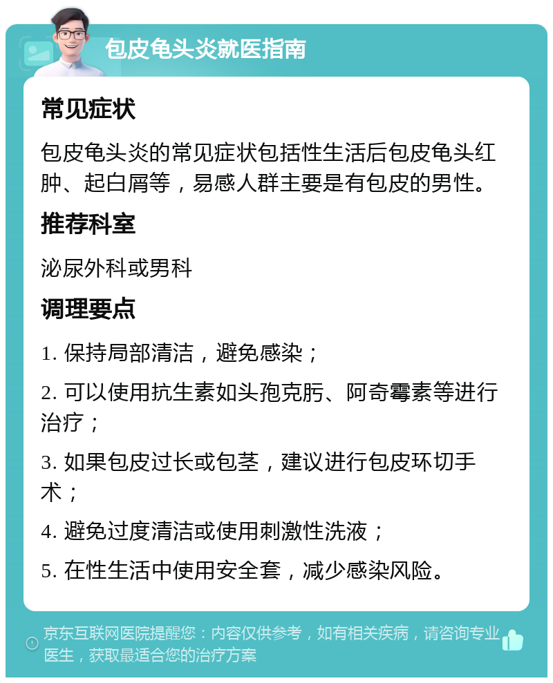 包皮龟头炎就医指南 常见症状 包皮龟头炎的常见症状包括性生活后包皮龟头红肿、起白屑等，易感人群主要是有包皮的男性。 推荐科室 泌尿外科或男科 调理要点 1. 保持局部清洁，避免感染； 2. 可以使用抗生素如头孢克肟、阿奇霉素等进行治疗； 3. 如果包皮过长或包茎，建议进行包皮环切手术； 4. 避免过度清洁或使用刺激性洗液； 5. 在性生活中使用安全套，减少感染风险。