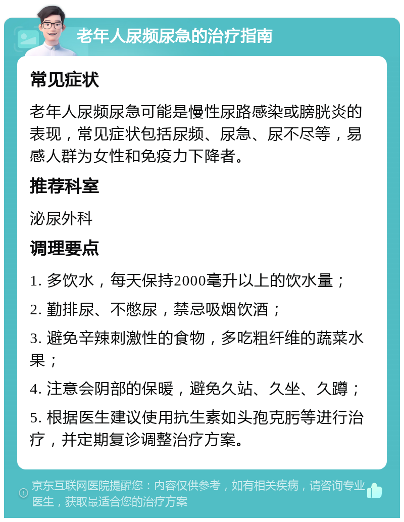 老年人尿频尿急的治疗指南 常见症状 老年人尿频尿急可能是慢性尿路感染或膀胱炎的表现，常见症状包括尿频、尿急、尿不尽等，易感人群为女性和免疫力下降者。 推荐科室 泌尿外科 调理要点 1. 多饮水，每天保持2000毫升以上的饮水量； 2. 勤排尿、不憋尿，禁忌吸烟饮酒； 3. 避免辛辣刺激性的食物，多吃粗纤维的蔬菜水果； 4. 注意会阴部的保暖，避免久站、久坐、久蹲； 5. 根据医生建议使用抗生素如头孢克肟等进行治疗，并定期复诊调整治疗方案。