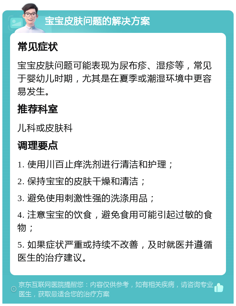 宝宝皮肤问题的解决方案 常见症状 宝宝皮肤问题可能表现为尿布疹、湿疹等，常见于婴幼儿时期，尤其是在夏季或潮湿环境中更容易发生。 推荐科室 儿科或皮肤科 调理要点 1. 使用川百止痒洗剂进行清洁和护理； 2. 保持宝宝的皮肤干燥和清洁； 3. 避免使用刺激性强的洗涤用品； 4. 注意宝宝的饮食，避免食用可能引起过敏的食物； 5. 如果症状严重或持续不改善，及时就医并遵循医生的治疗建议。