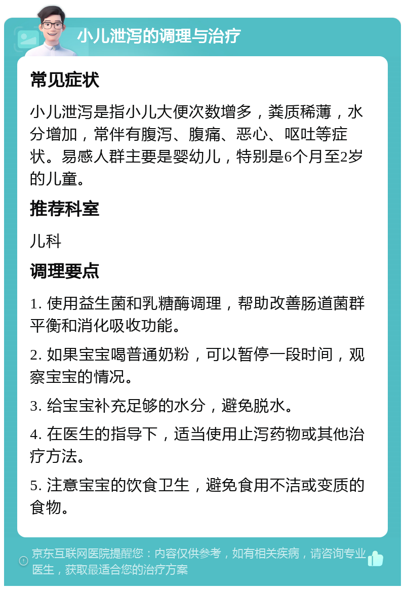 小儿泄泻的调理与治疗 常见症状 小儿泄泻是指小儿大便次数增多，粪质稀薄，水分增加，常伴有腹泻、腹痛、恶心、呕吐等症状。易感人群主要是婴幼儿，特别是6个月至2岁的儿童。 推荐科室 儿科 调理要点 1. 使用益生菌和乳糖酶调理，帮助改善肠道菌群平衡和消化吸收功能。 2. 如果宝宝喝普通奶粉，可以暂停一段时间，观察宝宝的情况。 3. 给宝宝补充足够的水分，避免脱水。 4. 在医生的指导下，适当使用止泻药物或其他治疗方法。 5. 注意宝宝的饮食卫生，避免食用不洁或变质的食物。