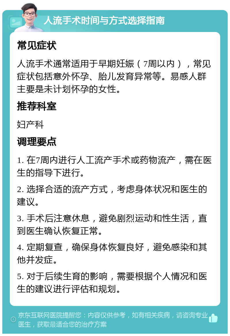 人流手术时间与方式选择指南 常见症状 人流手术通常适用于早期妊娠（7周以内），常见症状包括意外怀孕、胎儿发育异常等。易感人群主要是未计划怀孕的女性。 推荐科室 妇产科 调理要点 1. 在7周内进行人工流产手术或药物流产，需在医生的指导下进行。 2. 选择合适的流产方式，考虑身体状况和医生的建议。 3. 手术后注意休息，避免剧烈运动和性生活，直到医生确认恢复正常。 4. 定期复查，确保身体恢复良好，避免感染和其他并发症。 5. 对于后续生育的影响，需要根据个人情况和医生的建议进行评估和规划。