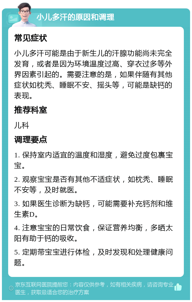 小儿多汗的原因和调理 常见症状 小儿多汗可能是由于新生儿的汗腺功能尚未完全发育，或者是因为环境温度过高、穿衣过多等外界因素引起的。需要注意的是，如果伴随有其他症状如枕秃、睡眠不安、摇头等，可能是缺钙的表现。 推荐科室 儿科 调理要点 1. 保持室内适宜的温度和湿度，避免过度包裹宝宝。 2. 观察宝宝是否有其他不适症状，如枕秃、睡眠不安等，及时就医。 3. 如果医生诊断为缺钙，可能需要补充钙剂和维生素D。 4. 注意宝宝的日常饮食，保证营养均衡，多晒太阳有助于钙的吸收。 5. 定期带宝宝进行体检，及时发现和处理健康问题。