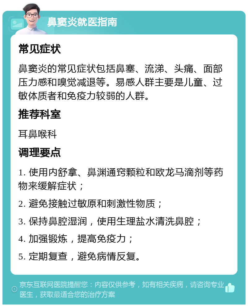 鼻窦炎就医指南 常见症状 鼻窦炎的常见症状包括鼻塞、流涕、头痛、面部压力感和嗅觉减退等。易感人群主要是儿童、过敏体质者和免疫力较弱的人群。 推荐科室 耳鼻喉科 调理要点 1. 使用内舒拿、鼻渊通窍颗粒和欧龙马滴剂等药物来缓解症状； 2. 避免接触过敏原和刺激性物质； 3. 保持鼻腔湿润，使用生理盐水清洗鼻腔； 4. 加强锻炼，提高免疫力； 5. 定期复查，避免病情反复。