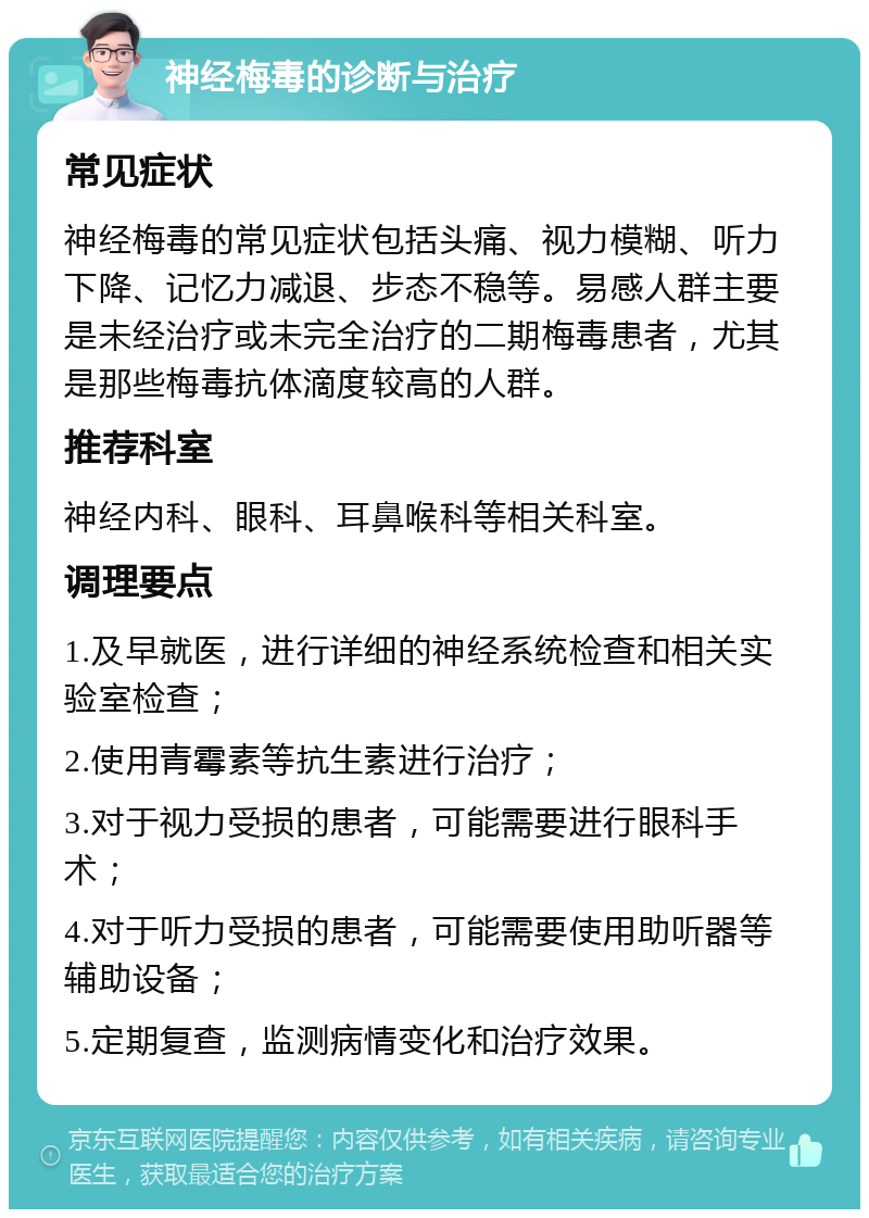 神经梅毒的诊断与治疗 常见症状 神经梅毒的常见症状包括头痛、视力模糊、听力下降、记忆力减退、步态不稳等。易感人群主要是未经治疗或未完全治疗的二期梅毒患者，尤其是那些梅毒抗体滴度较高的人群。 推荐科室 神经内科、眼科、耳鼻喉科等相关科室。 调理要点 1.及早就医，进行详细的神经系统检查和相关实验室检查； 2.使用青霉素等抗生素进行治疗； 3.对于视力受损的患者，可能需要进行眼科手术； 4.对于听力受损的患者，可能需要使用助听器等辅助设备； 5.定期复查，监测病情变化和治疗效果。