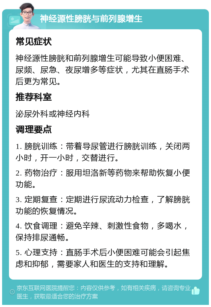 神经源性膀胱与前列腺增生 常见症状 神经源性膀胱和前列腺增生可能导致小便困难、尿频、尿急、夜尿增多等症状，尤其在直肠手术后更为常见。 推荐科室 泌尿外科或神经内科 调理要点 1. 膀胱训练：带着导尿管进行膀胱训练，关闭两小时，开一小时，交替进行。 2. 药物治疗：服用坦洛新等药物来帮助恢复小便功能。 3. 定期复查：定期进行尿流动力检查，了解膀胱功能的恢复情况。 4. 饮食调理：避免辛辣、刺激性食物，多喝水，保持排尿通畅。 5. 心理支持：直肠手术后小便困难可能会引起焦虑和抑郁，需要家人和医生的支持和理解。