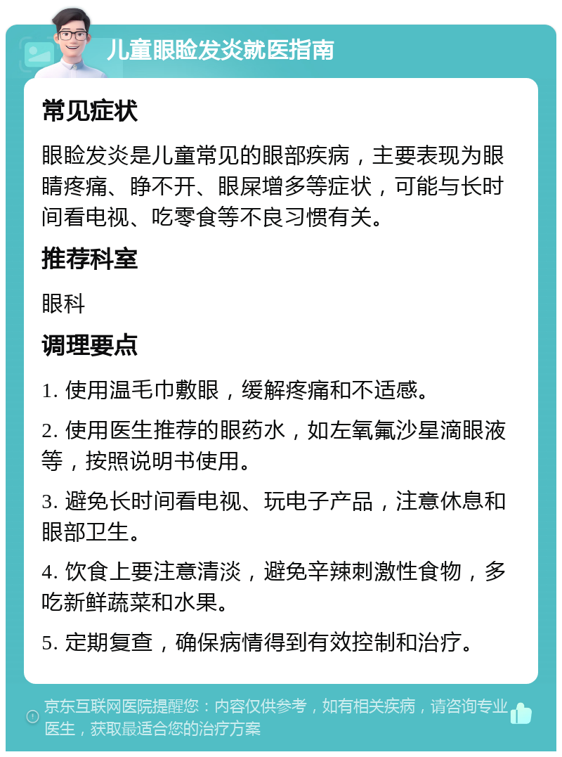 儿童眼睑发炎就医指南 常见症状 眼睑发炎是儿童常见的眼部疾病，主要表现为眼睛疼痛、睁不开、眼屎增多等症状，可能与长时间看电视、吃零食等不良习惯有关。 推荐科室 眼科 调理要点 1. 使用温毛巾敷眼，缓解疼痛和不适感。 2. 使用医生推荐的眼药水，如左氧氟沙星滴眼液等，按照说明书使用。 3. 避免长时间看电视、玩电子产品，注意休息和眼部卫生。 4. 饮食上要注意清淡，避免辛辣刺激性食物，多吃新鲜蔬菜和水果。 5. 定期复查，确保病情得到有效控制和治疗。