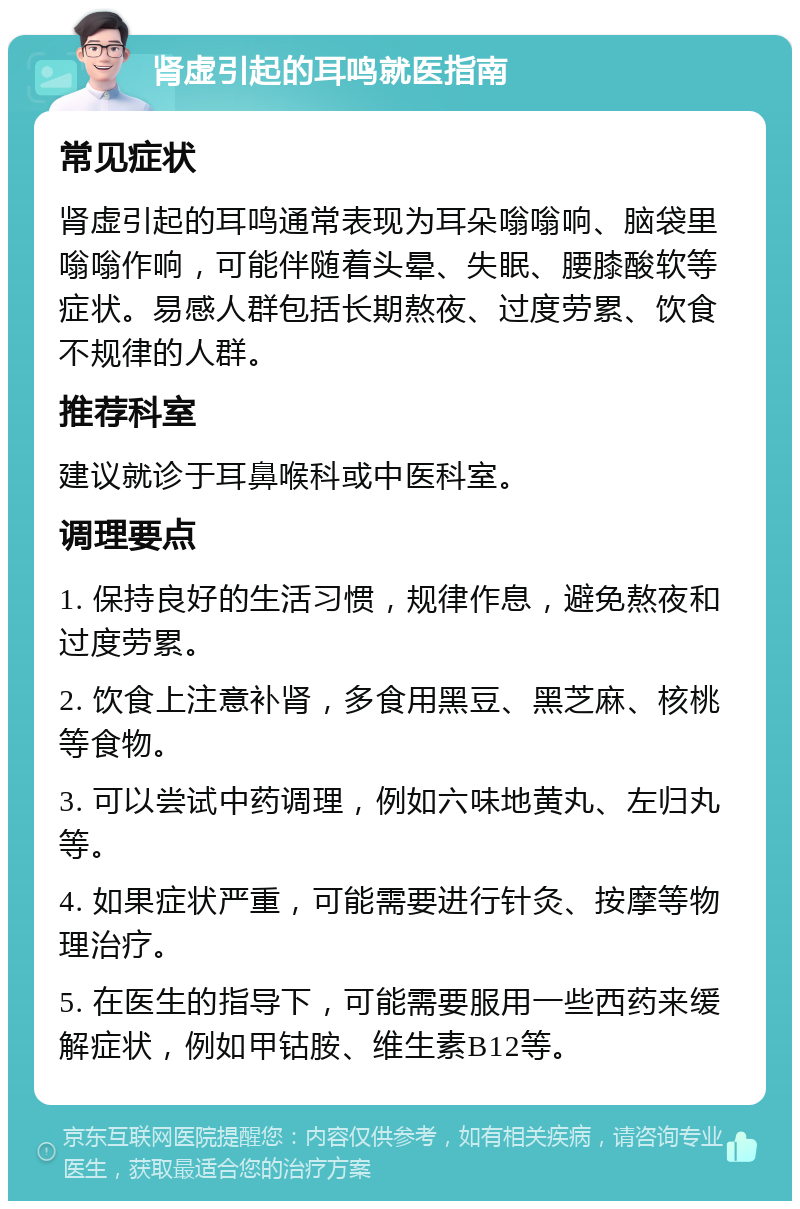 肾虚引起的耳鸣就医指南 常见症状 肾虚引起的耳鸣通常表现为耳朵嗡嗡响、脑袋里嗡嗡作响，可能伴随着头晕、失眠、腰膝酸软等症状。易感人群包括长期熬夜、过度劳累、饮食不规律的人群。 推荐科室 建议就诊于耳鼻喉科或中医科室。 调理要点 1. 保持良好的生活习惯，规律作息，避免熬夜和过度劳累。 2. 饮食上注意补肾，多食用黑豆、黑芝麻、核桃等食物。 3. 可以尝试中药调理，例如六味地黄丸、左归丸等。 4. 如果症状严重，可能需要进行针灸、按摩等物理治疗。 5. 在医生的指导下，可能需要服用一些西药来缓解症状，例如甲钴胺、维生素B12等。