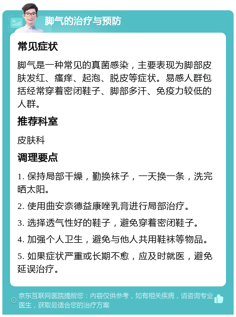 脚气的治疗与预防 常见症状 脚气是一种常见的真菌感染，主要表现为脚部皮肤发红、瘙痒、起泡、脱皮等症状。易感人群包括经常穿着密闭鞋子、脚部多汗、免疫力较低的人群。 推荐科室 皮肤科 调理要点 1. 保持局部干燥，勤换袜子，一天换一条，洗完晒太阳。 2. 使用曲安奈德益康唑乳膏进行局部治疗。 3. 选择透气性好的鞋子，避免穿着密闭鞋子。 4. 加强个人卫生，避免与他人共用鞋袜等物品。 5. 如果症状严重或长期不愈，应及时就医，避免延误治疗。