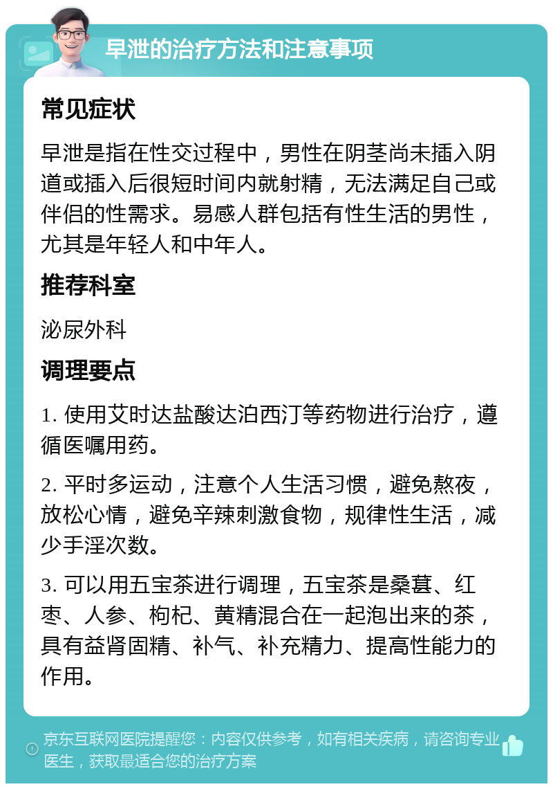 早泄的治疗方法和注意事项 常见症状 早泄是指在性交过程中，男性在阴茎尚未插入阴道或插入后很短时间内就射精，无法满足自己或伴侣的性需求。易感人群包括有性生活的男性，尤其是年轻人和中年人。 推荐科室 泌尿外科 调理要点 1. 使用艾时达盐酸达泊西汀等药物进行治疗，遵循医嘱用药。 2. 平时多运动，注意个人生活习惯，避免熬夜，放松心情，避免辛辣刺激食物，规律性生活，减少手淫次数。 3. 可以用五宝茶进行调理，五宝茶是桑葚、红枣、人参、枸杞、黄精混合在一起泡出来的茶，具有益肾固精、补气、补充精力、提高性能力的作用。