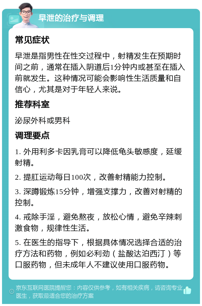 早泄的治疗与调理 常见症状 早泄是指男性在性交过程中，射精发生在预期时间之前，通常在插入阴道后1分钟内或甚至在插入前就发生。这种情况可能会影响性生活质量和自信心，尤其是对于年轻人来说。 推荐科室 泌尿外科或男科 调理要点 1. 外用利多卡因乳膏可以降低龟头敏感度，延缓射精。 2. 提肛运动每日100次，改善射精能力控制。 3. 深蹲锻炼15分钟，增强支撑力，改善对射精的控制。 4. 戒除手淫，避免熬夜，放松心情，避免辛辣刺激食物，规律性生活。 5. 在医生的指导下，根据具体情况选择合适的治疗方法和药物，例如必利劲（盐酸达泊西汀）等口服药物，但未成年人不建议使用口服药物。