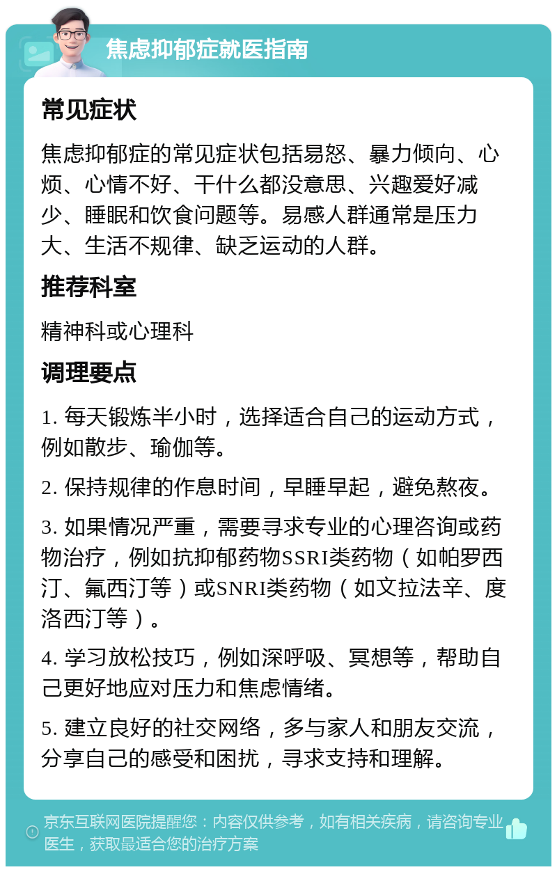 焦虑抑郁症就医指南 常见症状 焦虑抑郁症的常见症状包括易怒、暴力倾向、心烦、心情不好、干什么都没意思、兴趣爱好减少、睡眠和饮食问题等。易感人群通常是压力大、生活不规律、缺乏运动的人群。 推荐科室 精神科或心理科 调理要点 1. 每天锻炼半小时，选择适合自己的运动方式，例如散步、瑜伽等。 2. 保持规律的作息时间，早睡早起，避免熬夜。 3. 如果情况严重，需要寻求专业的心理咨询或药物治疗，例如抗抑郁药物SSRI类药物（如帕罗西汀、氟西汀等）或SNRI类药物（如文拉法辛、度洛西汀等）。 4. 学习放松技巧，例如深呼吸、冥想等，帮助自己更好地应对压力和焦虑情绪。 5. 建立良好的社交网络，多与家人和朋友交流，分享自己的感受和困扰，寻求支持和理解。