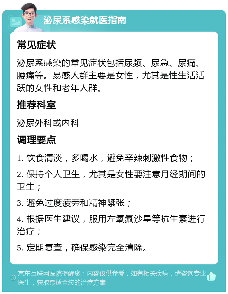 泌尿系感染就医指南 常见症状 泌尿系感染的常见症状包括尿频、尿急、尿痛、腰痛等。易感人群主要是女性，尤其是性生活活跃的女性和老年人群。 推荐科室 泌尿外科或内科 调理要点 1. 饮食清淡，多喝水，避免辛辣刺激性食物； 2. 保持个人卫生，尤其是女性要注意月经期间的卫生； 3. 避免过度疲劳和精神紧张； 4. 根据医生建议，服用左氧氟沙星等抗生素进行治疗； 5. 定期复查，确保感染完全清除。