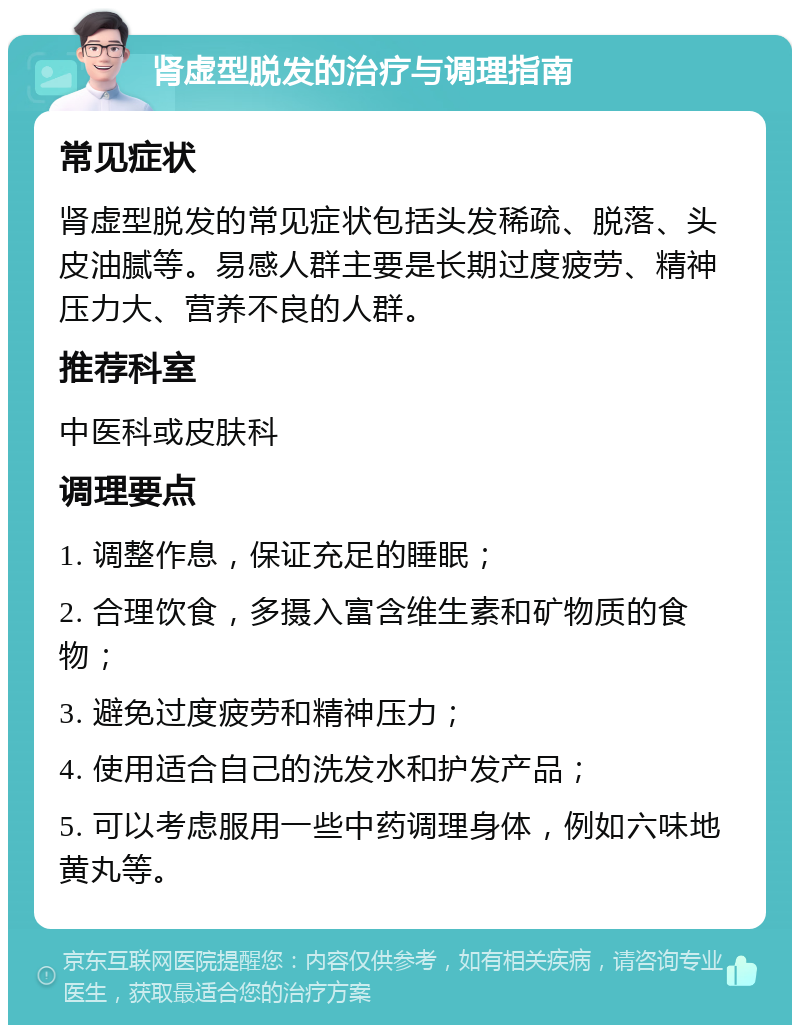 肾虚型脱发的治疗与调理指南 常见症状 肾虚型脱发的常见症状包括头发稀疏、脱落、头皮油腻等。易感人群主要是长期过度疲劳、精神压力大、营养不良的人群。 推荐科室 中医科或皮肤科 调理要点 1. 调整作息，保证充足的睡眠； 2. 合理饮食，多摄入富含维生素和矿物质的食物； 3. 避免过度疲劳和精神压力； 4. 使用适合自己的洗发水和护发产品； 5. 可以考虑服用一些中药调理身体，例如六味地黄丸等。