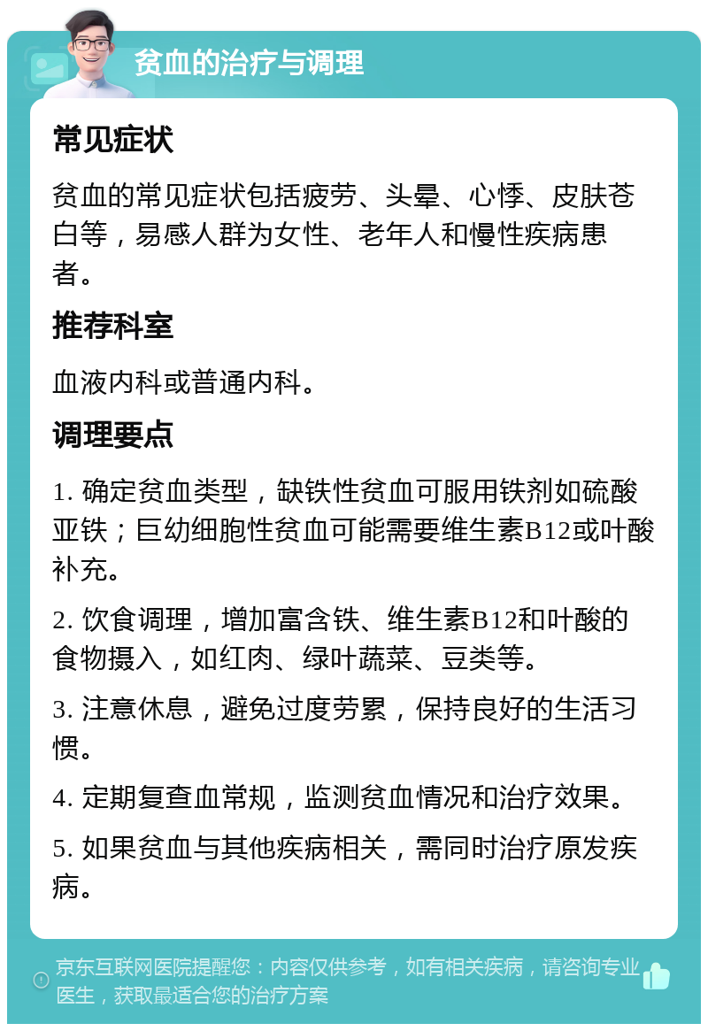 贫血的治疗与调理 常见症状 贫血的常见症状包括疲劳、头晕、心悸、皮肤苍白等，易感人群为女性、老年人和慢性疾病患者。 推荐科室 血液内科或普通内科。 调理要点 1. 确定贫血类型，缺铁性贫血可服用铁剂如硫酸亚铁；巨幼细胞性贫血可能需要维生素B12或叶酸补充。 2. 饮食调理，增加富含铁、维生素B12和叶酸的食物摄入，如红肉、绿叶蔬菜、豆类等。 3. 注意休息，避免过度劳累，保持良好的生活习惯。 4. 定期复查血常规，监测贫血情况和治疗效果。 5. 如果贫血与其他疾病相关，需同时治疗原发疾病。